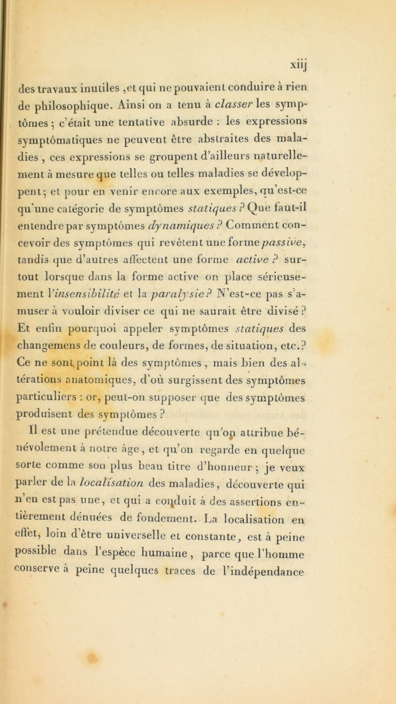 xnj des travaux inutiles ,et qui ne pouvaient conduire à rien de philosophique. Ainsi on a tenu à classer les symp- tômes ; c’était une tentative absurde : les expressions symptomatiques ne peuvent être abstraites des mala- dies , ces expressions se groupent d’ailleurs naturelle- ment à mesure que telles ou telles maladies se dévelop- pent; et pour en venir encore aux exemples, qu’est-ce qu’une catégorie de symptômes statiques ? Ç)ue faut-il entendre par symptômes dynamiques P Comment con- cevoir des symptômes qui revêtent une forme passive, tandis que d’autres affectent une forme active ? sur- tout lorsque dans la forme active on place sérieuse- ment Y insensibilité et la paralysie ? N’est-ce pas s’a- musera vouloir diviser ce qui ne saurait être divisé? Et enfin pourquoi appeler symptômes statiques des changemens de couleurs, de formes, de situation, etc.? Ce ne sont,point là des symptômes , mais bien des al- térations anatomiques, d’où surgissent des symptômes particuliers : or, peut-on supposer que des symptômes produisent des symptômes ? Il est une prétendue découverte qu’oji attribue bé- névolement à notre âge, et qu’on regarde en quelque sorte comme son plus beau titre d’honneur ; je veux parler de la localisation des maladies, découverte qui n en est pas une, et qui a conduit à des assertions en- tièrement dénuées de fondement. La localisation en effet, loin detre universelle et constante, esta peine possible dans l’espèce humaine , parce que l'homme conserve à peine quelques traces de l’indépendance