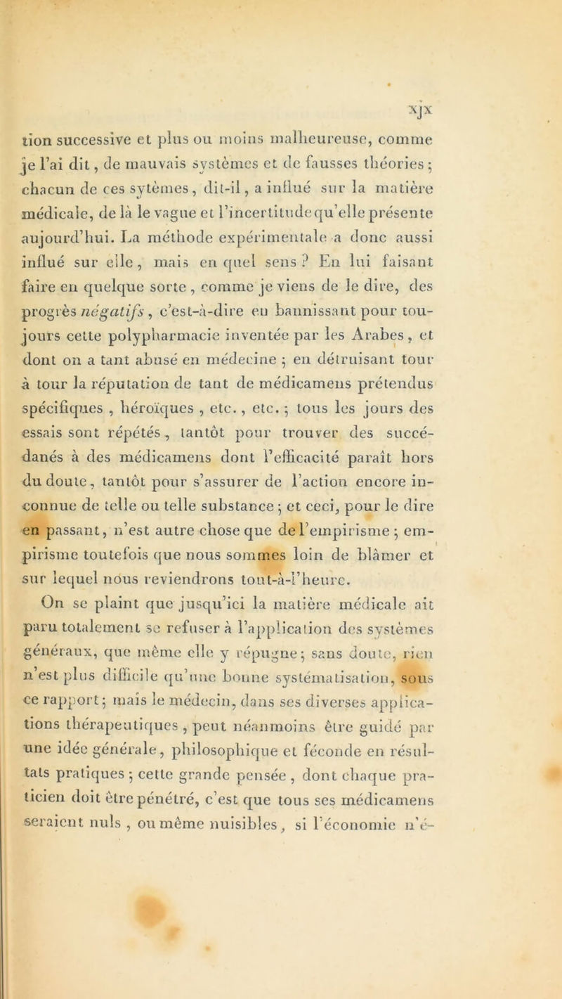 XJX lion successive et plus ou moins malheureuse, comme je l’ai dit, de mauvais systèmes et de fausses théories; chacun de ces sytèmes , dit-il, a influé sur la matière médicale, de là le vague et l’incertitude qu’elle présente aujourd’hui. La méthode expérimentale a donc aussi influé sur elle, mais en quel sens? En lui faisant faire en quelque sorte , comme je viens de le dire, des progrès négatifs, c’est-à-dire en bannissant pour tou- jours cette polypharmacie inventée par les Arabes, et dont on a tant abusé en médecine ; en détruisant tour à tour la réputation de tant de médicamens prétendus spécifiques , héroïques , etc., etc. ; tous les jours des essais sont répétés, tantôt pour trouver des succé- danés à des médicamens dont l’efficacité paraît hors du doute, tantôt pour s’assurer de l’action encore in- connue de telle ou telle substance ; et ceci, pour le dire en passant, n’est autre chose que del empirisme ; em- pirisme toutefois que nous sommes loin de blâmer et sur lequel nous reviendrons tout-à-l’heurc. On se plaint que jusqu’ici la matière médicale ait paru totalement se refusera l’application des systèmes généraux, que même elle y répugne; sans doute, rien n est plus difficile qu’une bonne systématisation,' sous ce rapport; mais le médecin, dans ses diverses applica- tions thérapeutiques , peut néanmoins être guidé par une idée générale, philosophique et féconde en résul- tats pratiques ; cette grande pensée , dont chaque pra- ticien doit être pénétré, c’est que tous ses médicamens seraient nuis , ou même nuisibles, si l’économie n’é-