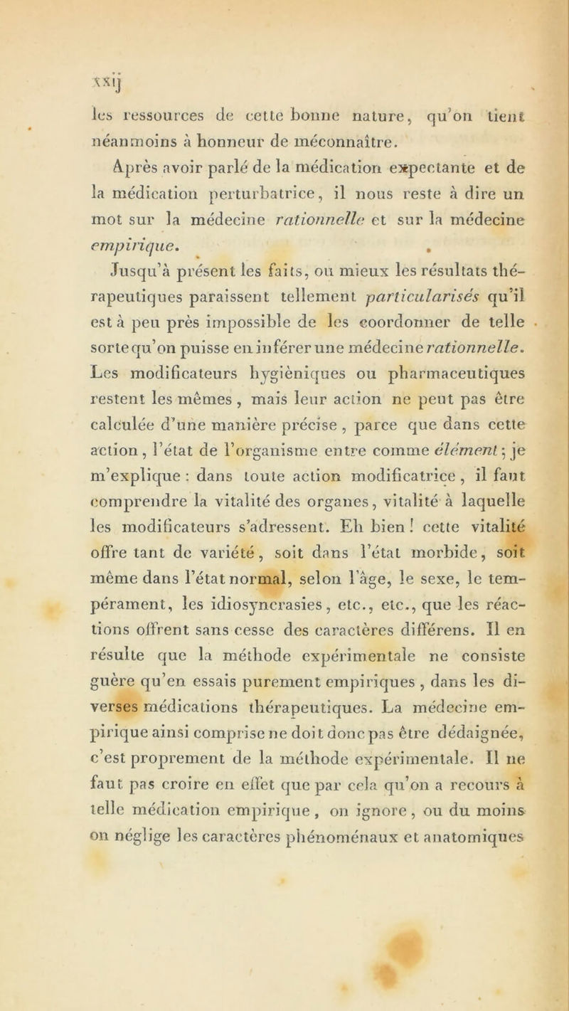 les ressources de cette bonne nature, qu'on tient néanmoins à honneur de méconnaître. A.près avoir parlé de la médication expectante et de la médication perturbatrice, il nous reste à dire un mot sur la médecine rationnelle et sur la médecine empirique. . Jusqu’à présent les faits, ou mieux les résultats thé- rapeutiques paraissent tellement particularisés qu'il est à peu près impossible de les coordonner de telle sorte qu’on puisse en inférer une médecine rationnelle. Les modificateurs hygiéniques ou pharmaceutiques restent les mêmes, mais leur action ne peut pas être calculée d’une manière précise , parce que dans cette action, i’élat de l’organisme entre comme élément ; je m’explique: dans toute action modificatrice, il faut comprendre la vitalité des organes, vitalité à laquelle les modificateurs s’adressent. Eh bien ! cette vitalité offre tant de variété, soit dans l’état morbide, soit même dans l’état normal, selon l âge, le sexe, le tem- pérament, les idiosyncrasies, etc., etc., que les réac- tions offrent sans cesse des caractères différens. Il en résulte que la méthode expérimentale ne consiste guère qu’en essais purement empiriques , dans les di- verses médications thérapeutiques. La médecine em- pirique ainsi comprise ne doit donc pas être dédaignée, c’est proprement de la méthode expérimentale. Il ne faut pas croire en effet que par cela qu’on a recours à telle médication empirique, on ignore, ou du moins on néglige les caractères phénoménaux et anatomiques