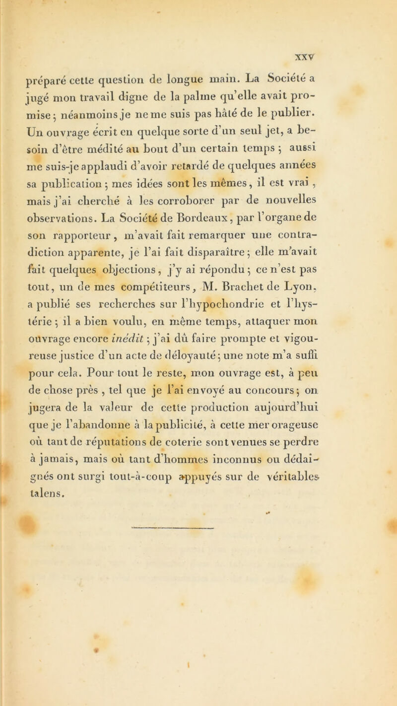 préparé cette question de longue main. La Société a jugé mon travail digue de la palme qu’elle avait pro- mise; néanmoins je ne me suis pas hâté de le publier. Un ouvrage écrit en quelque sorte d’un seul jet, a be- soin d’être médité au bout d’un certain temps ; aussi me suis-je applaudi d’avoir retardé de quelques années sa publication ; mes idées sont les mêmes, il est vrai , mais j’ai cherché à les corroborer par de nouvelles observations. La Société de Bordeaux, par l’organe de son rapporteur , m’avait fait remarquer une contra- diction apparente, je l’ai fait disparaître; elle m’avait fait quelques objections, j’y ai répondu; ce n’est pas tout, un de mes compétiteurs, M. Brachet de Lyon, a publié ses recherches sur l’hypochondrie et l’hys- térie ; il a bien voulu, en même temps, attaquer mon ouvrage encore inédit ; j’ai dû faire prompte et vigou- reuse justice d’un acte de déloyauté; une note m’a suffi pour cela. Pour tout le reste, mon ouvrage est, à peu de chose près , tel que je l’ai envoyé au concours; on jugera de la valeur de cette production aujourd’hui que je l’abandonne à la publicité, à cette mer orageuse où tant de réputations de coterie sont venues se perdre à jamais, mais où tant d’hommes inconnus ou dédai- gnés ont surgi tout-à-coup appuyés sur de véritables talens.