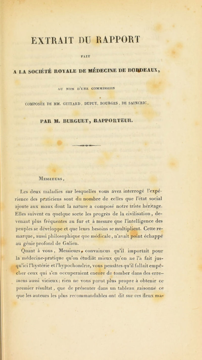 EXTRAIT DU RAPPORT FAIT .1 LA SOCIÉTÉ ROYALE DE MÉDECINE DE BORDEAUX > AU NOM d’une commission COMPOSÉE T)E MM. GUITARD, DUPUY, BOURGES , DE SAINCRIC, PAR M. BURGUET, RAPPORTEUR. Messieurs , Les deux maladies sur lesquelles vous avez interrogé l’expé- rience des praticiens sont du nombre de celles que l’état social ajoute aux maux dont la nature a composé notre triste héritage. Elles suivent en quelque sorte les progrès de la civilisation, de- venant plus fréquentes au fur et à mesure que l’intelligence des peuples se développe et que leurs besoins se multiplient. Cette re- marque, aussi philosophique que médicale, n’avait point échappé au génie profond de Galien. Quant à vous, Messieurs* convaincus qu’il importait pour la médecine-pratique qu’on étudiât mieux qu’on ne l’a fait jus- qu’ici l’hystérie etl’hypochondrie, vous pensâtes qu’il fallait empê- cher ceux qui s’en occuperaient encore de tomber dans des erre- mens aussi vicieux; rien ne vous parut plus propre à obtenir ce premier résultat, que de présenter dans un tableau raisonné ce que les auteurs les plus recommandables ont dit sur ces deux ma-