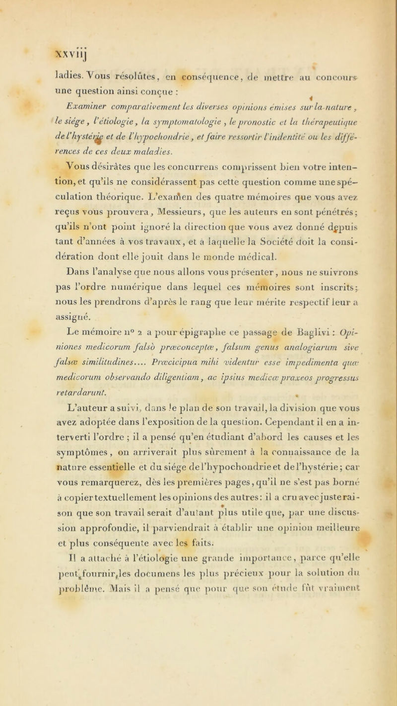 XX V1 IJ ladies. Vous résolûtes, en conséquence, de mettre au concours une question ainsi conçue : Examiner comparativement les diverses opinions émises sur la-nature, le siège, l’étiologie, la symptomatologie , le pronostic et la thérapeutique de l’kyste r^ et de l’hypochondric, et faire ressortir l’inderitité ou les diffé- rences de ces deux maladies. Vous désirâtes que les concurrens comprissent Lien votre inten- tion, et qu’ils ne considérassent pas cette question comme une spé- culation théorique. L’exaiAen des quatre mémoires que vous avez reçus vous prouvera. Messieurs, que les auteurs en sont pénétrés; qu’ils n’ont point ignoré la direction que vous avez donné depuis tant d’années à vos travaux, et a laquelle la Société doit la consi- dération dont elle jouit dans le monde médical. Dans l’analyse que nous allons vous présenter, nous ne suivrons pas l’ordre numérique dans lequel ces mémoires sont inscrits; nous les prendrons d’après le rang que leur mérite respectif leur a assigné. Le mémoire n° i a pour épigraphe ce passage de Baglivi : Opi- nioncs medicorum falso prœconceptœ, falsum genus analogiarum sive J'alsœ simililudines— Prœcicipua mihi videntur esse impedimenta par medicorum observando diligenliam, ac ipsius medicœ praxeos progressas retardarunt. , L’auteur a suivi, dans le plan de son travail, la division que vous avez adoptée dans l’exposition de la question. Cependant il en a in- terverti l’ordre ; il a pensé qu’en étudiant d’abord les causes et les symptômes, on arriverait plus sûrement à la connaissance de la nature essentielle et du siège del’hypochondrieet de l’hystérie; car vous remarquerez, dès les premières pages, qu’il ne s’est pas borné à copier textuellement les opinions des autres: il a cru aveejusterai- son que son travail serait d’autant plus utile que, par une discus- sion approfondie, il parviendrait à établir une opinion meilleure et plus conséquente avec, les faits. I! a attaché à l’étiologie une grande importance, parce qu’elle peuttfournirfles documens les plus précieux pour la solution du problème. Mais il a pensé que pour que son étude fût vraiment
