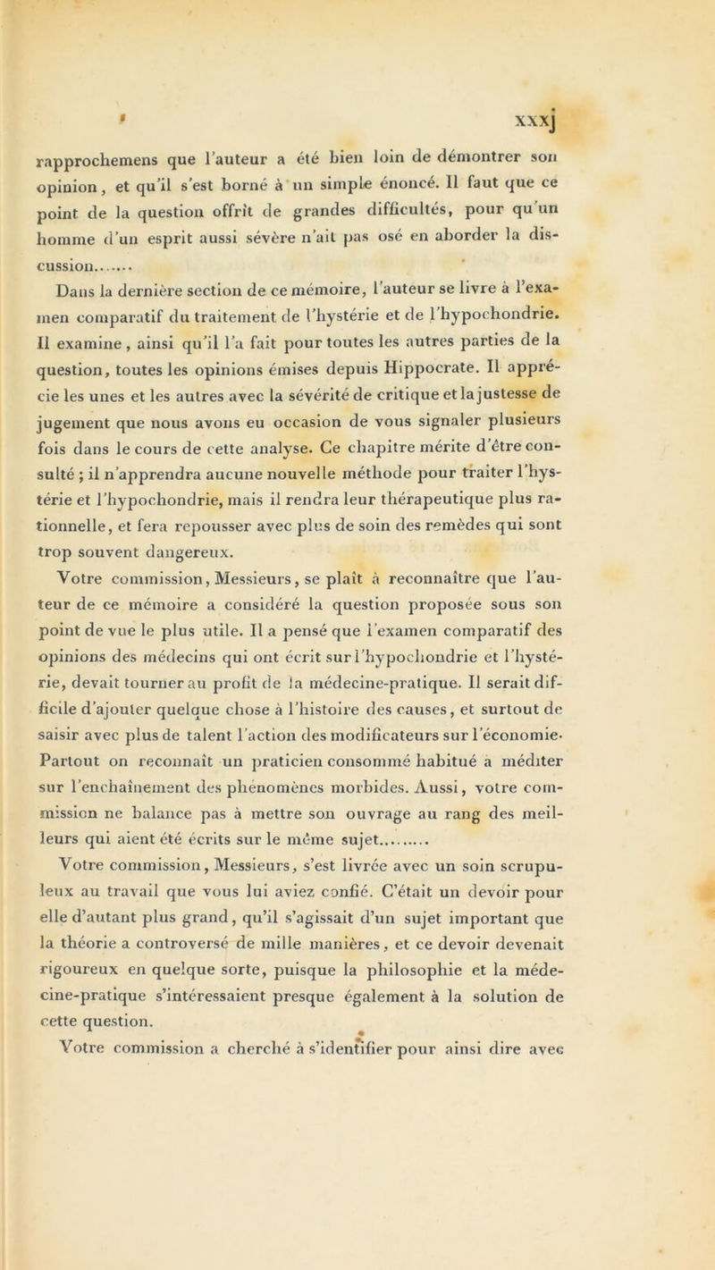 « XXXj rapprochemens que l’auteur a été bien loin de démontrer son opinion, et qu’il s’est borné à un simple énoncé. 11 faut que ce point de la question offrit de grandes difficultés, pour qu un homme d’un esprit aussi sévère n’ait pas osé en aborder la dis- cussion Dans la dernière section de ce mémoire, l’auteur se livre à l’exa- men comparatif du traitement de l’hystérie et de 1 hypochondrie. Il examine, ainsi qu’il l’a fait pour toutes les autres parties de la question, toutes les opinions émises depuis Hippocrate. Il appré- cie les unes et les autres avec la sévérité de critique et la justesse de jugement que nous avons eu occasion de vous signaler plusieurs fois dans le cours de cette analyse. Ce chapitre mérite d être con- sulté ; il n’apprendra aucune nouvelle méthode pour traiter 1 hys- térie et l’hypochondrie, mais il rendra leur thérapeutique plus ra- tionnelle, et fera repousser avec plus de soin des remèdes qui sont trop souvent dangereux. Votre commission, Messieurs, se plaît à reconnaître que l’au- teur de ce mémoire a considéré la question proposée sous son point de vue le plus utile. Il a pensé que l’examen comparatif des opinions des médecins qui ont écrit sur l’hypochondrie et l’hysté- rie, devait tourner au profit de la médecine-pratique. Il serait dif- ficile d’ajouter quelque chose à l’histoire des causes, et surtout de saisir avec plus de talent l’action des modificateurs sur l’économie- Partout on reconnaît un praticien consommé habitué a méditer sur l'enchaînement des phénomènes morbides. Aussi, votre com- mission ne balance pas à mettre son ouvrage au rang des meil- leurs qui aient été écrits sur le même sujet Votre commission, Messieurs, s’est livrée avec un soin scrupu- leux au travail que vous lui aviez confié. C’était un devoir pour elle d’autant plus grand, qu’il s’agissait d’un sujet important que la théorie a controversé de mille manières, et ce devoir devenait rigoureux en quelque sorte, puisque la philosophie et la méde- cine-pratique s’intéressaient presque également à la solution de cette question. Votre commission a cherché à s’identifier pour ainsi dire avec