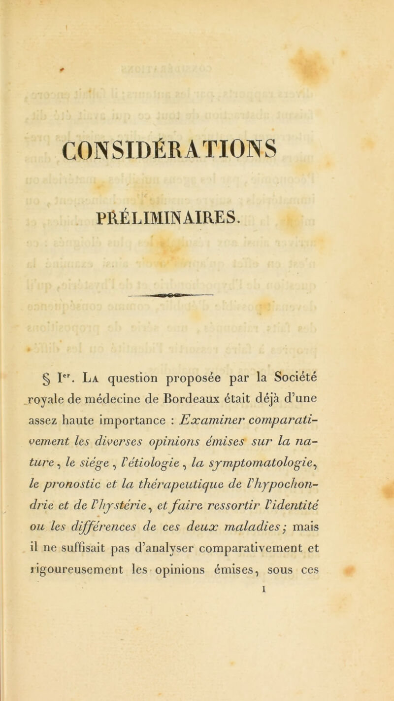 * CONSIDÉRATIONS PRÉLIMINAIRES. § Ier. La question proposée par la Société royale de médecine de Bordeaux était déjà d’une assez haute importance : Examiner comparati- vement les diverses opinions émises sur la na- ture , le siège , Vétiologie , la symptomatologie, le pronostic et la thérapeutique de Phypochon- drie et de P hystérie, et faire ressortir V identité ou les différences de ces deux maladies ; mais il ne suffisait pas d’analyser comparativement et rigoureusement les opinions émises, sous ces i
