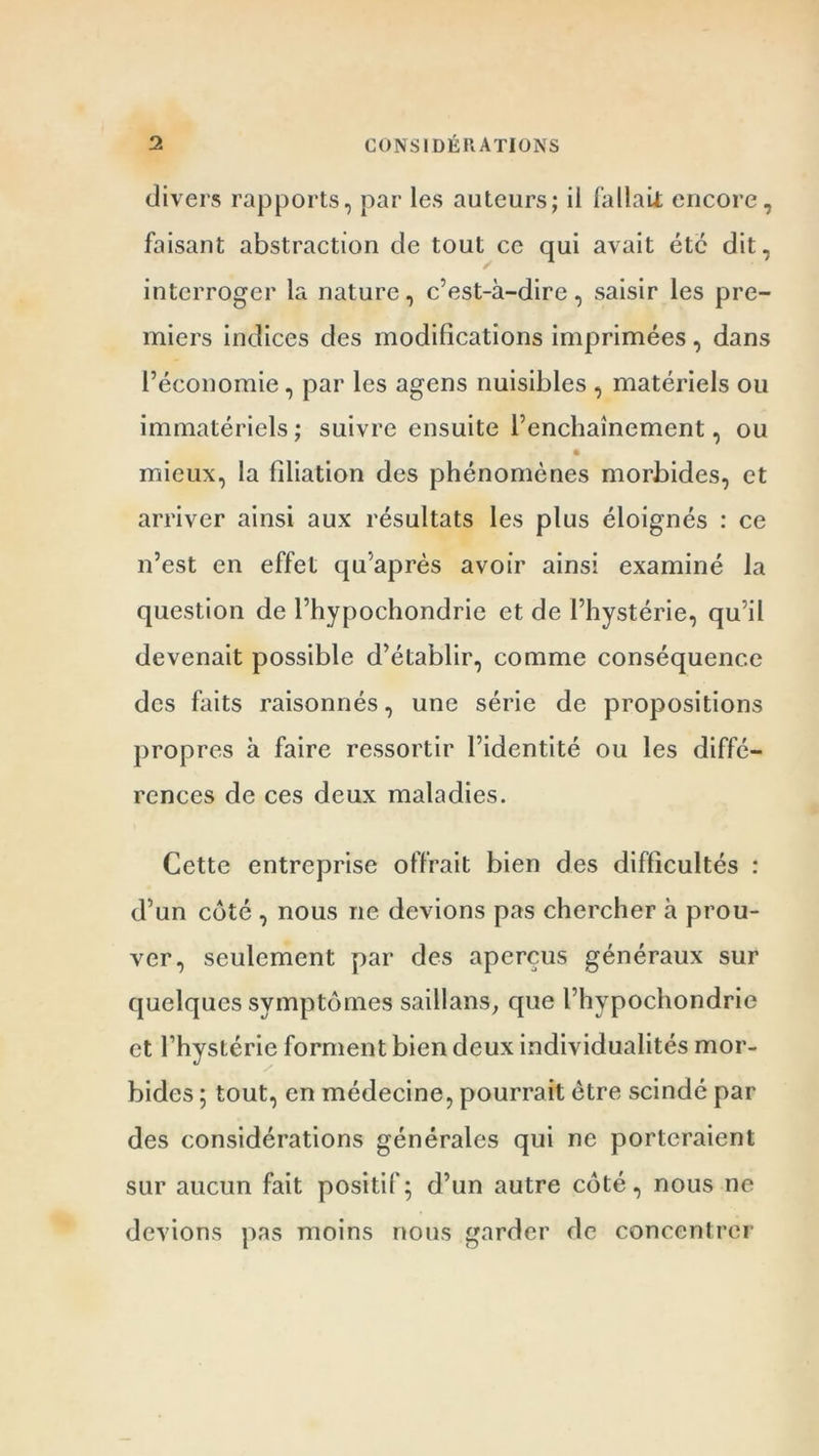 divers rapports, par les auteurs; il fallait encore, faisant abstraction de tout ce qui avait etc dit, interroger la nature, c’est-à-dire, saisir les pre- miers indices des modifications imprimées, dans l’économie, par les agens nuisibles , matériels ou immatériels ; suivre ensuite l’enchaînement, ou mieux, la filiation des phénomènes morbides, et arriver ainsi aux résultats les plus éloignés : ce n’est en effet qu’après avoir ainsi examiné la question de l’hypochondrie et de l’hystérie, qu’il devenait possible d’établir, comme conséquence des faits raisonnés, une série de propositions propres à faire ressortir l’identité ou les diffé- rences de ces deux maladies. Cette entreprise offrait bien des difficultés : d’un côté , nous ne devions pas chercher à prou- ver, seulement par des aperçus généraux sur quelques symptômes saillans, que l’hypochondrie et l’hystérie forment bien deux individualités mor- bides ; tout, en médecine, pourrait être scindé par des considérations générales qui ne porteraient sur aucun fait positif; d’un autre côté, nous ne devions pas moins nous garder de concentrer
