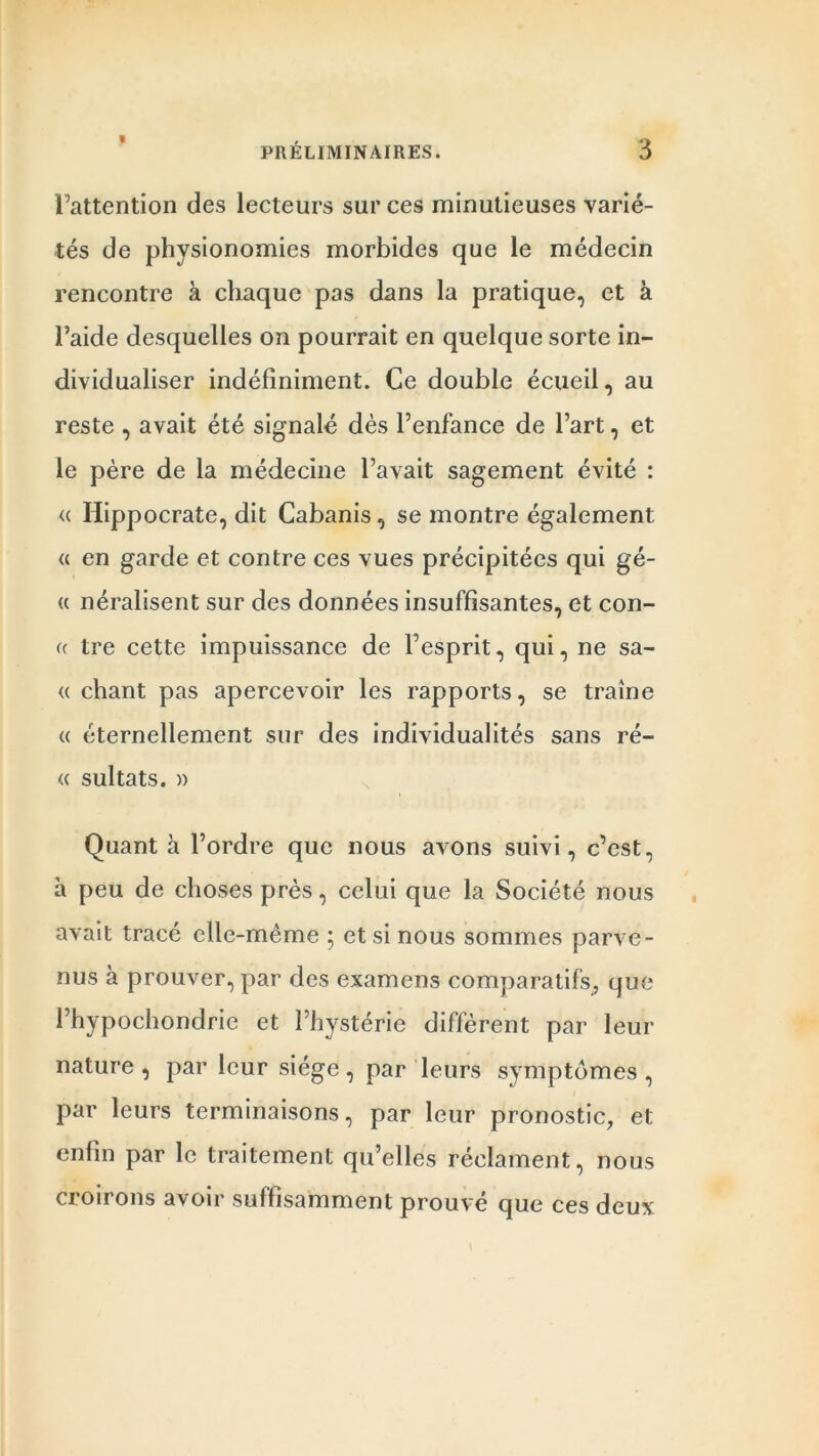 l’attention des lecteurs sur ces minutieuses varié- tés de physionomies morbides que le médecin rencontre à chaque pas dans la pratique, et à l’aide desquelles on pourrait en quelque sorte in- dividualiser indéfiniment. Ce double écueil, au reste , avait été signalé dès l’enfance de l’art, et le père de la médecine l’avait sagement évité : <c Hippocrate, dit Cabanis , se montre également « en garde et contre ces vues précipitées qui gé- « néralisent sur des données insuffisantes, et con- « tre cette impuissance de l’esprit, qui, ne sa- it chant pas apercevoir les rapports, se traîne « éternellement sur des individualités sans ré- « sultats. » Quant à l’ordre que nous avons suivi, c’est, à peu de choses près, celui que la Société nous avait tracé elle-même ; et si nous sommes parve- nus à prouver, par des examens comparatifs, que l’hypochoridrie et l’hystérie diffèrent par leur nature, par leur siège, par leurs symptômes, par leurs terminaisons, par leur pronostic, et enfin par le traitement qu’elles réclament, nous croirons avoir suffisamment prouvé que ces deux