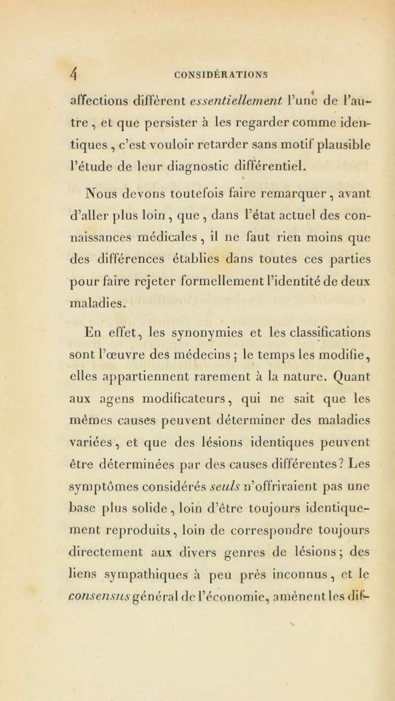 affections diffèrent essentiellement l’une de l’au- tre , et que persister à les regarder comme iden- tiques , c’est vouloir retarder sans motif plausible l’étude de leur diagnostic différentiel. * Nous devons toutefois faire remarquer, avant d’aller plus loin , que , dans l’état actuel des con- naissances médicales , il ne faut rien moins que des différences établies dans toutes ces parties pour faire rejeter formellement l’identité de deux maladies. En effet, les synonymies et les classifications sont l’œuvre des médecins ; le temps les modifie, elles appartiennent rarement à la nature. Quant aux agens modificateurs, qui ne sait que les mêmes causes peuvent déterminer des maladies variées, et que des lésions identiques peuvent être déterminées par des causes différentes? Les symptômes considérés seuls n’offriraient pas une base plus solide, loin d’être toujours identique- ment reproduits, loin de correspondre toujours directement aux divers genres de lésions ; des liens sympathiques à peu près inconnus, et le consensus général de l’économie, amènent les dif-