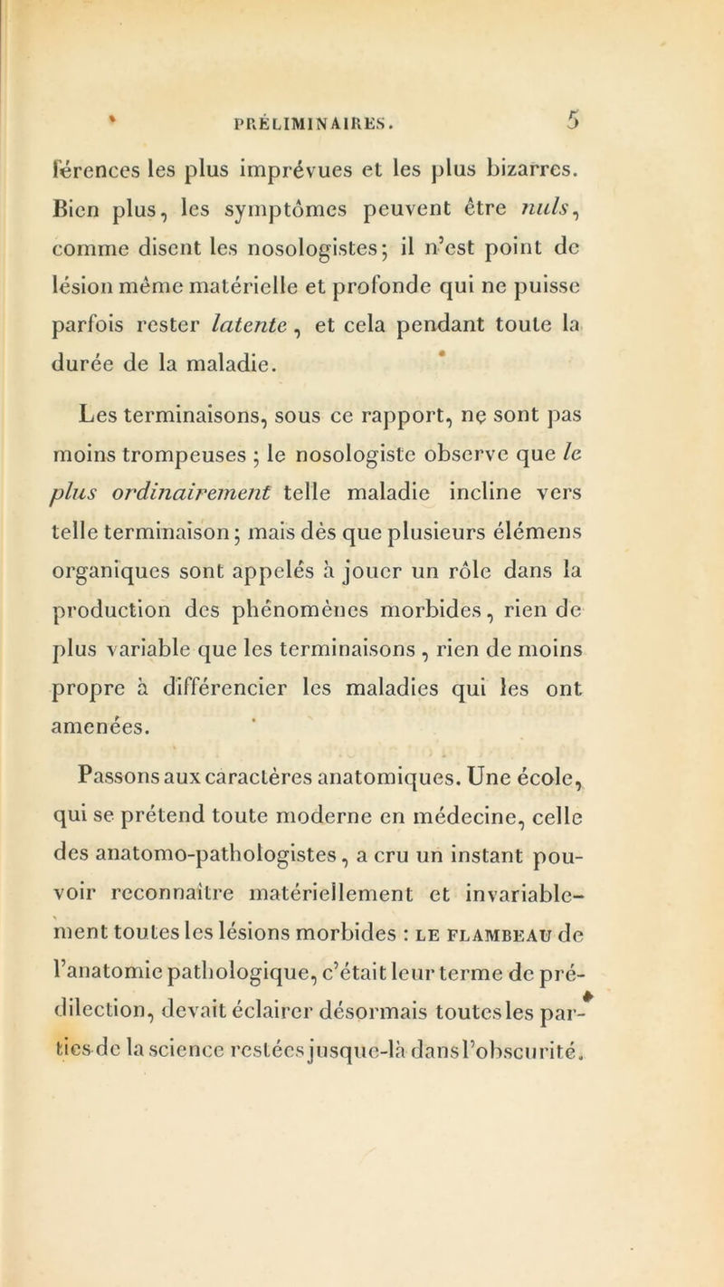 lerences les plus imprévues et les plus bizarres. Bien plus, les symptômes peuvent être nuis, comme disent les nosologistes; il n’est point de lésion même matérielle et profonde qui ne puisse parfois rester latente, et cela pendant toute la durée de la maladie. Les terminaisons, sous ce rapport, nç sont pas moins trompeuses ; le nosologiste observe que le plus ordinairement telle maladie incline vers telle terminaison ; mais dès que plusieurs élémens organiques sont appelés h jouer un rôle dans la production des phénomènes morbides, rien de plus variable que les terminaisons , rien de moins propre à différencier les maladies qui les ont amenées. Passons aux caractères anatomiques. Une école, qui se prétend toute moderne en médecine, celle des anatomo-pathologistes, a cru un instant pou- voir reconnaître matériellement et invariable- ment toutes les lésions morbides : le flambeau de l’anatomie pathologique, c’était leur terme de pré- dilection, devait éclairer désormais toutesles par- ties de la science restées jusque-là dansl’obscurité.