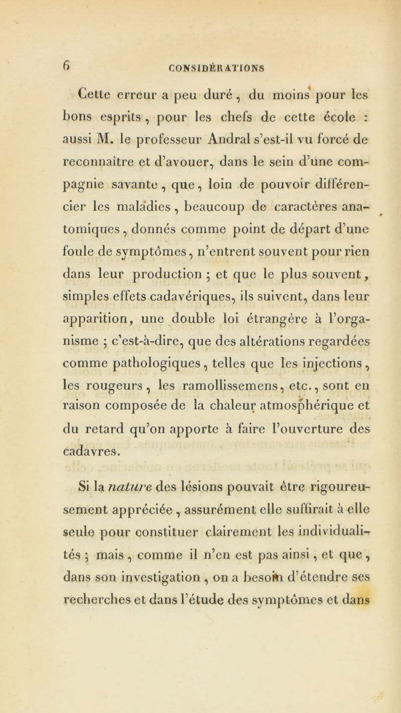 Cetle erreur a peu duré, du moins pour les bons esprits , pour les chefs de cette école : aussi M. le professeur Andral s’est-il vu forcé de reconnaître et d’avouer, dans le sein d’une com- pagnie savante , que, loin de pouvoir différen- cier les maladies, beaucoup de caractères ana- tomiques , donnés comme point de départ d’une foule de symptômes, n’entrent souvent pour rien dans leur production ; et que le plus souvent, simples effets cadavériques, ils suivent, dans leur apparition, une double loi étrangère à l’orga- nisme ; c’est-à-dire, que des altérations regardées comme pathologiques, telles que les injections, les rougeurs, les ramollissemens, etc., sont en raison composée de la chaleur atmosphérique et du retard qu’on apporte à faire l’ouverture des cadavres. Si la nature des lésions pouvait être rigoureu- sement appréciée , assurément elle suffirait à elle seule pour constituer clairement les individuali- tés ; mais , comme il n’en est pas ainsi, et que , dans son investigation , on a besoki d’étendre ses recherches et dans l’étude des symptômes et dans
