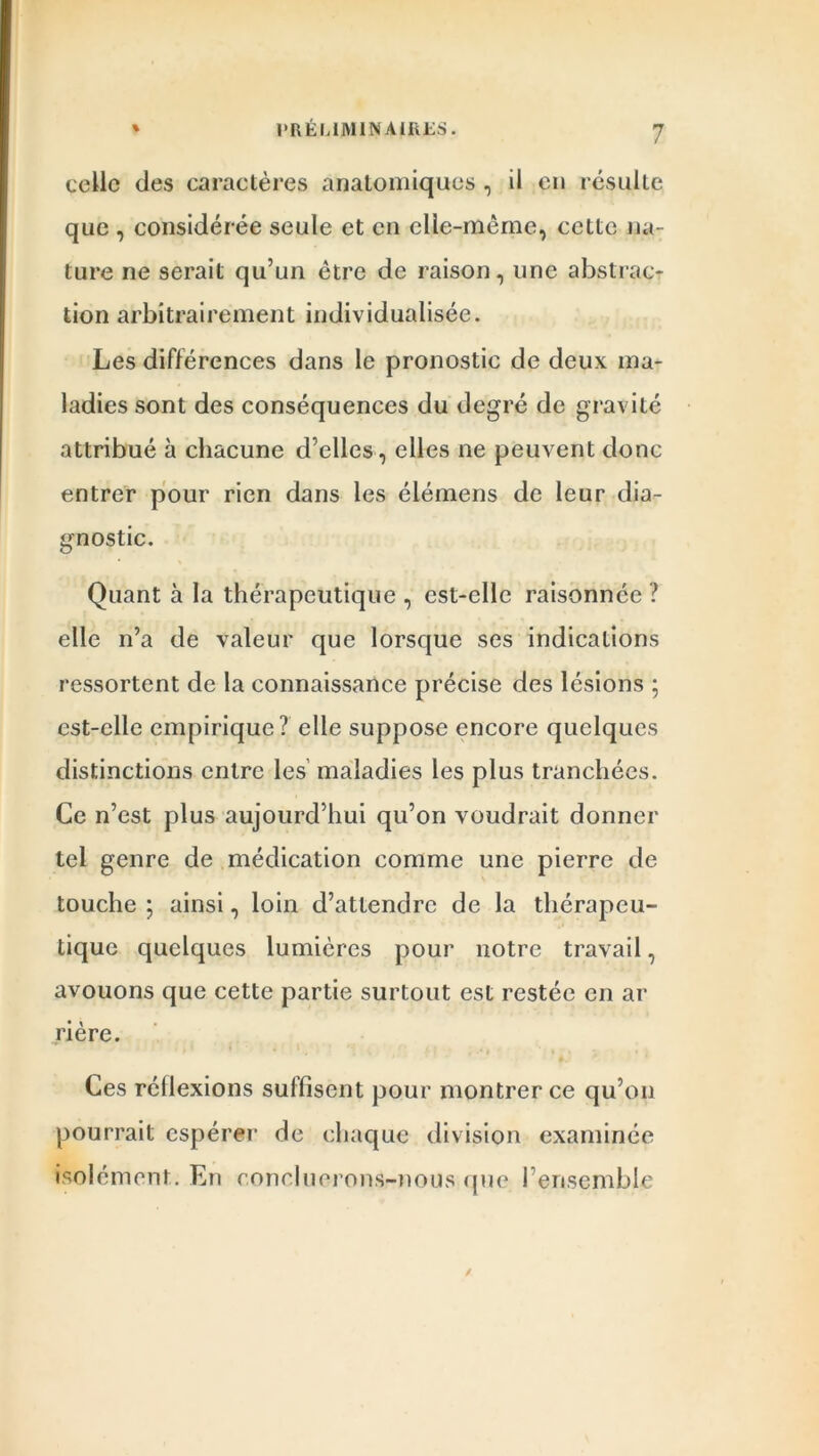 celle des caractères anatomiques , il en résulte que , considérée seule et en elle-même, cette na- ture ne serait qu’un être de raison, une abstrac- tion arbitrairement individualisée. Les différences dans le pronostic de deux ma- ladies sont des conséquences du degré de gravité attribué à chacune d’elles, elles ne peuvent donc entrer pour rien dans les élémens de leur dia- gnostic. Quant à la thérapeutique , est-elle raisonnée ? elle n’a de valeur que lorsque ses indications ressortent de la connaissance précise des lésions ; est-elle empirique? elle suppose encore quelques distinctions entre les maladies les plus tranchées. Ce n’est plus aujourd’hui qu’on voudrait donner tel genre de médication comme une pierre de touche ; ainsi, loin d’attendre de la thérapeu- tique quelques lumières pour notre travail, avouons que cette partie surtout est restée en ar ri ère. Ces réüexions suffisent pour montrer ce qu’on pourrait espérer de chaque division examinée isolément. En concluerons-nous que l’ensemble