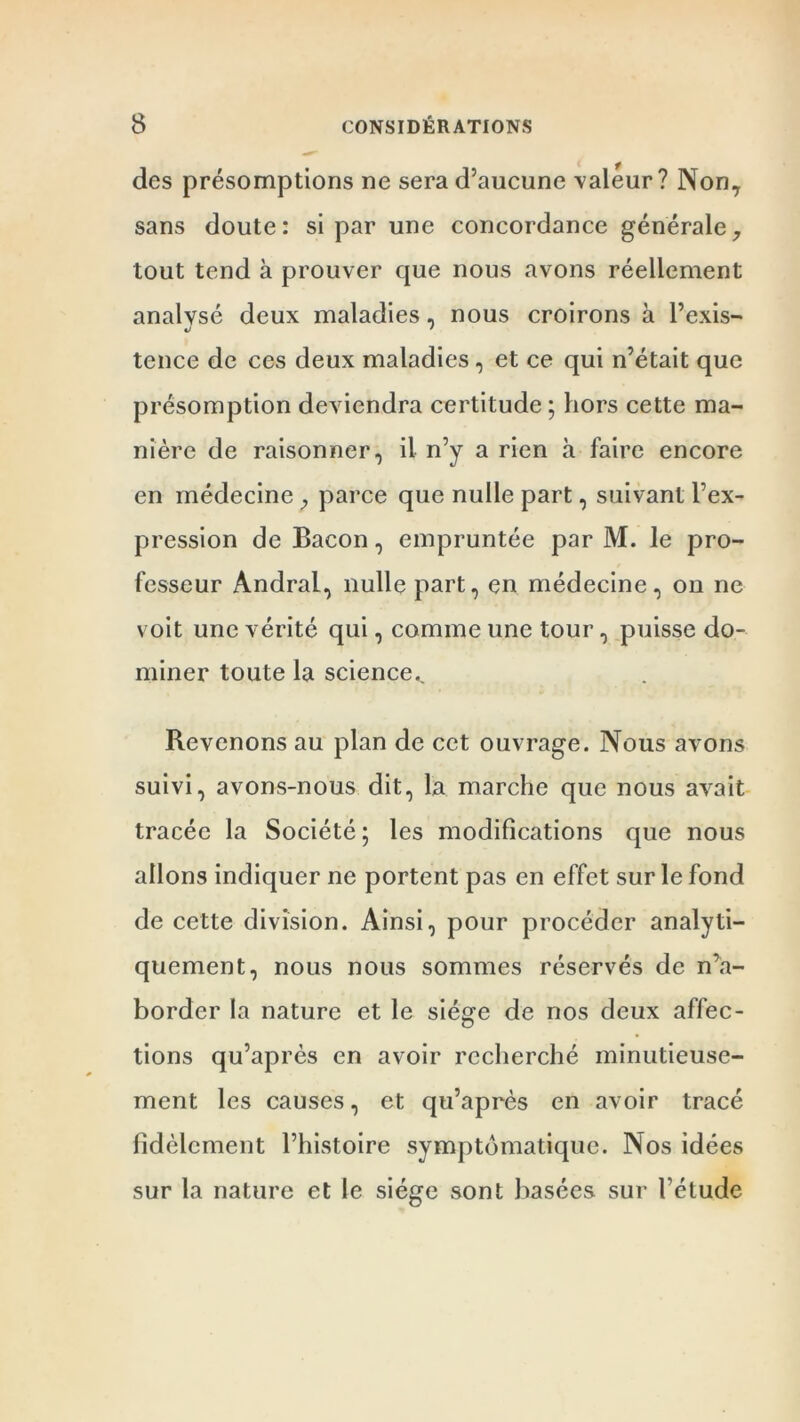 des présomptions ne sera d’aucune valeur? Non, sans doute: si par une concordance générale, tout tend à prouver que nous avons réellement analysé deux maladies, nous croirons à l’exis- 4> ' tence de ces deux maladies, et ce qui n’était que présomption deviendra certitude ; hors cette ma- nière de raisonner, il n’y a rien à faire encore en médecine ; parce que nulle part, suivant l’ex- pression de Bacon, empruntée par M. le pro- fesseur Andral, nulle part, en médecine, on ne voit une vérité qui, comme une tour, puisse do- miner toute la science,. Revenons au plan de cet ouvrage. Nous avons suivi, avons-nous dit, la marche que nous avait tracée la Société; les modifications que nous allons indiquer ne portent pas en effet sur le fond de cette division. Ainsi, pour procéder analyti- quement, nous nous sommes réservés de n’a- border la nature et le siège de nos deux affec- tions qu’après en avoir recherché minutieuse- ment les causes, et qu’après en avoir tracé fidèlement l’histoire symptomatique. Nos idées sur la nature et le siège sont basées sur l’étude
