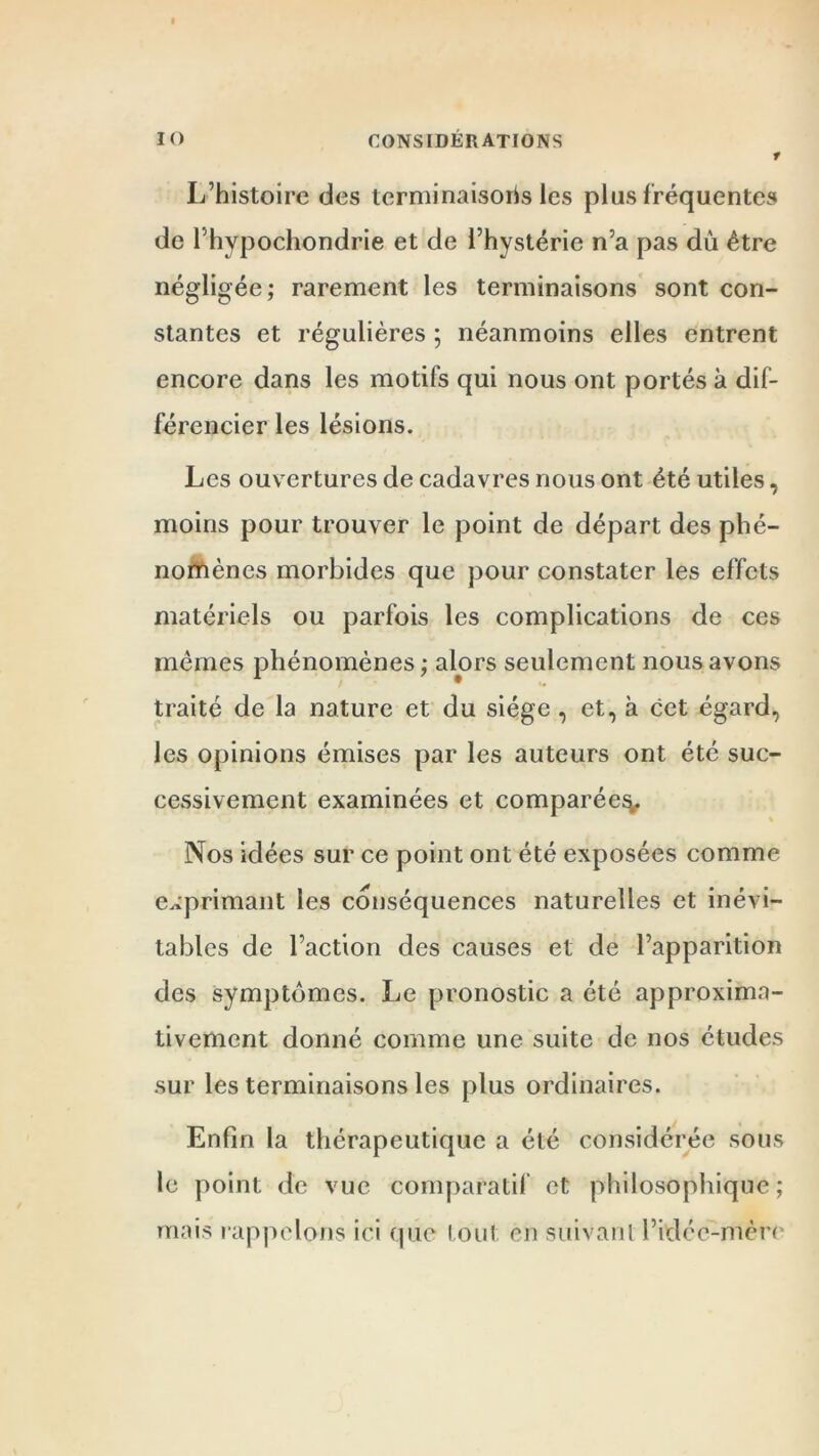 * L’histoire des terminaisons les plus fréquentes de Phypochondrie et de l’hystérie n’a pas du être négligée; rarement les terminaisons sont con- stantes et régulières ; néanmoins elles entrent encore dans les motifs qui nous ont portés à dif- férencier les lésions. Les ouvertures de cadavres nous ont été utiles, moins pour trouver le point de départ des phé- nomènes morbides que pour constater les effets matériels ou parfois les complications de ces mêmes phénomènes ; alors seulement nous avons traité de la nature et du siège, et, à cet égard, les opinions émises par les auteurs ont été suc- cessivement examinées et comparée^. Nos idées sur ce point ont été exposées comme exprimant les conséquences naturelles et inévi- tables de l’action des causes et de l’apparition des symptômes. Le pronostic a été approxima- tivement donné comme une suite de nos études sur les terminaisons les plus ordinaires. Enfin la thérapeutique a été considérée sous le point de vue comparatif et philosophique ; mais rappelons ici que tout en suivanl l’idéc-mère