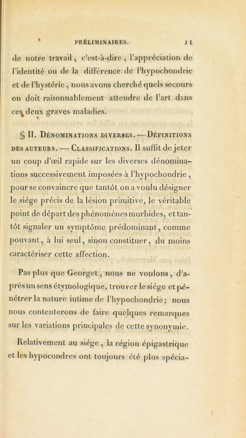 % de notre travail, c’est-à-dire , l’appréciation de l’identité ou de la différence de l’hypochondrie et de l’hystérie, nous avons cherché quels secours on doit raisonnablement attendre de l’art dans ce^deux graves maladies. § II. Dénominations diverses.—Définitions des auteurs. — Classifications. Il suffît de jeter un coup d’œil rapide sur les diverses dénomina- tions successivement imposées à l’hypochondrie , pour se convaincre que tantôt on a voulu désigner le siège précis de la lésion primitive, le véritable point de départ des phénomènes morbides, et tan- tôt signaler un symptôme prédominant, comme pouvant, à lui seul, sinon constituer, du moins a . ■ » ■. . , ’ caractériser cette affection. Pas plus que Georget, nous ne voulons, d’a- près un sens étymologique, trouver le siège et pé- nétrer la nature intime de l’hypochondrie; nous nous contenterons de faire quelques remarques sur les variations principales de cette synonymie. Relativement au siège , la région épigastrique et les hypocondres ont toujours été plus spécia-