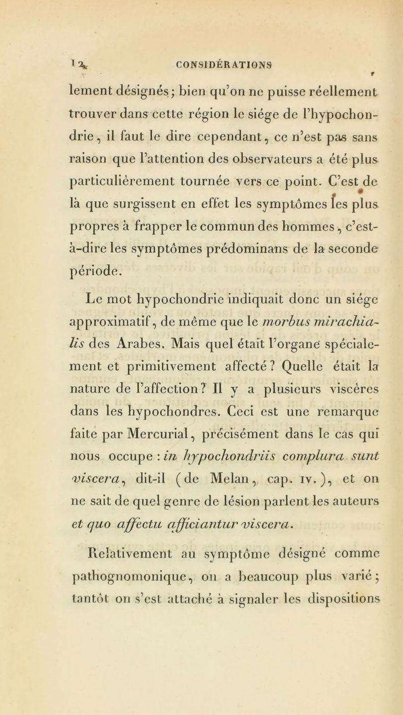 1 2». CONSIDÉRATIONS t lement désignés; bien qu’on ne puisse réellement trouver dans cette région le siège de l’hypochon- drie, il faut le dire cependant, ce n’est pas sans raison que l’attention des observateurs a été plus particulièrement tournée vers ce point. C’esUle là que surgissent en effet les symptômes les plus propres à frapper le commun des hommes, c’est- à-dire les symptômes prédominans de la seconde période. Le mot hypochondrie indiquait donc un siège approximatif, de même que le morbus mirachia- lis des Arabes. Mais quel était l’organe spéciale- ment et primitivement affecté ? Quelle était la nature de l’affection? Il v a plusieurs viscères dans les hypochondres. Ceci est une remarque faite par Mercurial, précisément dans le cas qui nous occupe : in hjpochondriis compilera sunt viscera, dit-il (de Melan, cap. iv. ), et on ne sait de quel genre de lésion parlent les auteurs et quo affecta afficiantur viscera. Relativement au symptôme désigné comme pathognomonique, on a beaucoup plus varié; tantôt on s’est attaché à signaler les dispositions