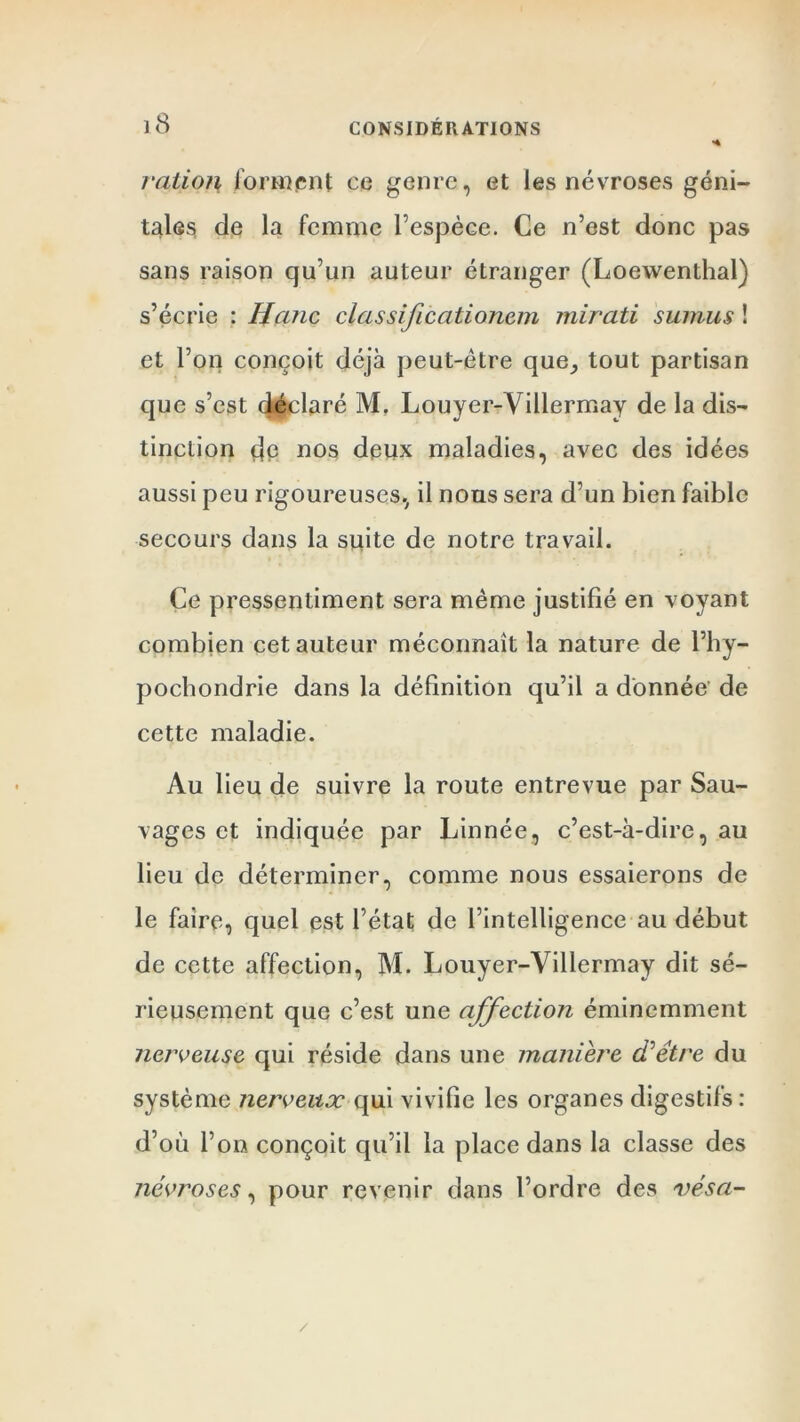 H ration forment ce genre, et les névroses géni- tales de la femme l’espèce. Ce n’est donc pas sans raison qu’un auteur étranger (Loewenthal) s’écrie : liane classificcitionem mirati sumus ! et l’on conçoit déjà peut-être que, tout partisan que s’est déclaré M. Louyer-Villermay de la dis- tinction dp nos deux maladies, avec des idées aussi peu rigoureuses, il nous sera d’un bien faible secours dans la suite de notre travail. Ce pressentiment sera même justifié en voyant combien cet auteur méconnaît la nature de l’hy- pochondrie dans la définition qu’il a donnée de cette maladie. Au lieu de suivre la route entrevue par Sau- vages et indiquée par Linnée, c’est-à-dire, au lieu de déterminer, comme nous essaierons de le faire, quel est l’état de l’intelligence au début de cette affection, M. Louyer-Villermay dit sé- rieusement que c’est une affection éminemment nerveuse qui réside dans une maniéré ci'être du système nerveux qui vivifie les organes digestifs : d’où l’on conçoit qu’il la place dans la classe des névroses, pour revenir dans l’ordre des vésa- /
