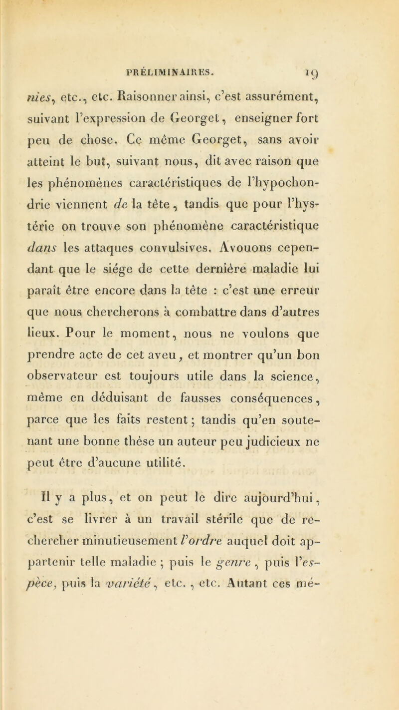 M) nies, etc., cto. Raisonner ainsi, c’est assurément, suivant l’expression de Georget, enseigner fort peu de chose. Ce même Georget, sans avoir atteint le but, suivant nous, dit avec raison que les phénomènes caractéristiques de l’hypochon- drie viennent de la tète, tandis que pour l’hys- térie on trouve son phénomène caractéristique dans les attaques convulsives. Avouons cepen- dant que le siège de cette dernière maladie lui paraît être encore dans la tête : c’est une erreur que nous chercherons à combattre dans d’autres lieux. Pour le moment, nous ne voulons que prendre acte de cet aveu ? et montrer qu’un bon observateur est toujours utile dans la science, même en déduisant de fausses conséquences, parce que les faits restent ; tandis qu’en soute- nant une bonne thèse un auteur peu judicieux ne peut être d’aucune utilité. Il y a plus, et on peut le dire aujourd’hui, c’est se livrer à un travail stérile que de re- chercher minutieusement Vordre auquel doit ap- partenir telle maladie ; puis le genre , puis Pev- pèce, puis la variété, etc. , etc. Autant ces mé-