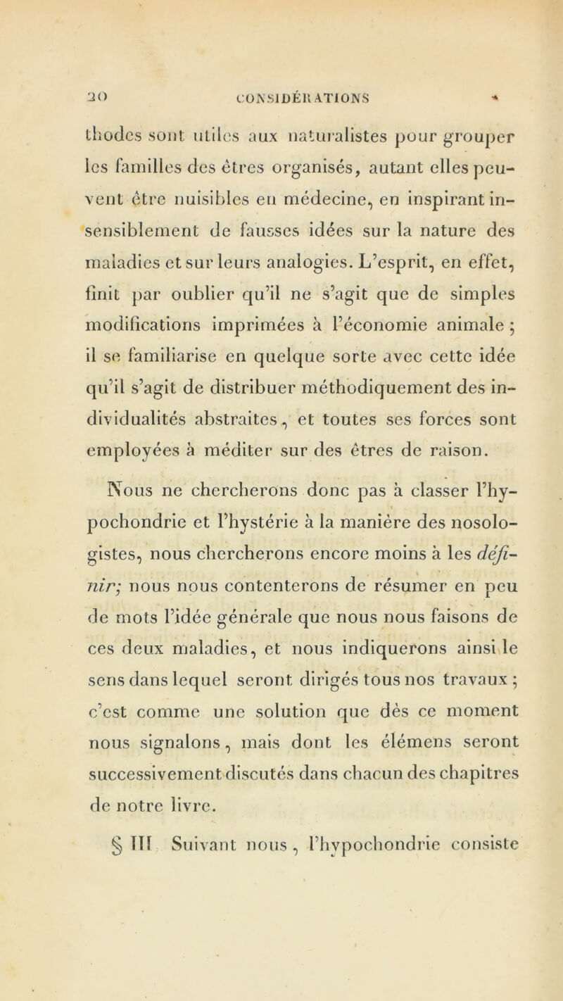 thodcs sont utiles aux naturalistes pour grouper les familles des êtres organisés, autant elles peu- vent être nuisibles en médecine, en inspirant in- sensiblement de fausses idées sur la nature des maladies et sur leurs analogies. L’esprit, en effet, finit par oublier qu’il ne s’agit que de simples modifications imprimées à l’économie animale ; il se familiarise en quelque sorte avec cette idée qu’il s’agit de distribuer méthodiquement des in- dividualités abstraites, et toutes ses forces sont employées à méditer sur des êtres de raison. Nous ne chercherons donc pas à classer l’hy- pochondrie et l’hystérie à la manière des nosolo- gistes, nous chercherons encore moins à les défi- \ * nir; nous nous contenterons de résumer en peu de mots l’idée générale que nous nous faisons de ces deux maladies, et nous indiquerons ainsi le sens dans lequel seront dirigés tous nos travaux; c’est comme une solution que dès ce moment nous signalons, mais dont les élémens seront successivement discutés dans chacun des chapitres de notre livre. § 111 Suivant nous , l’hypochondrie consiste