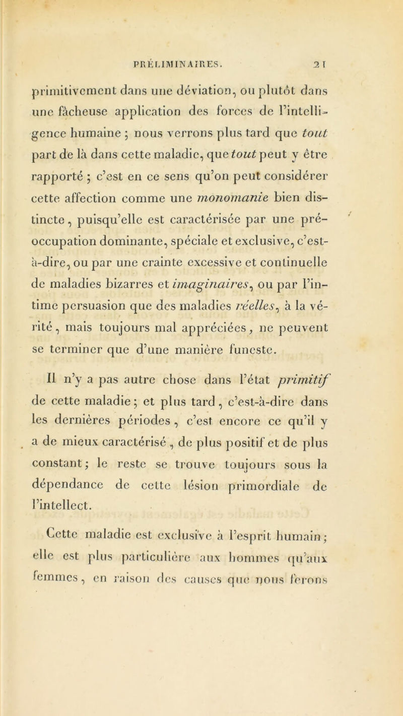 primitivement dans une déviation, ou plutôt dans une fâcheuse application des forces de l’intelli- gence humaine ; nous verrons plus tard que tout part de là dans cette maladie, que tout peut y être rapporté ; c’est en ce sens qu’on peut considérer cette affection comme une monomanie bien dis- tincte , puisqu’elle est caractérisée par une pré- occupation dominante, spéciale et exclusive, c’est- à-dire, ou par une crainte excessive et continuelle de maladies bizarres et imaginaires, ou par l’in- time persuasion que des maladies réelles, à la vé- rité , mais toujours mal appréciées, ne peuvent se terminer que d’une manière funeste. Il n’y a pas autre chose dans l’état primitif de cette maladie; et plus tard, c’est-à-dire dans les dernières périodes , c’est encore ce qu’il y a de mieux caractérisé , de plus positif et de plus constant ; le reste se trouve toujours sous la dépendance de celte lésion primordiale de l’intellect. Cette maladie est exclusive à l’esprit humain; elle est plus particulière aux hommes qu’aux femmes, en raison des causes que nous ferons