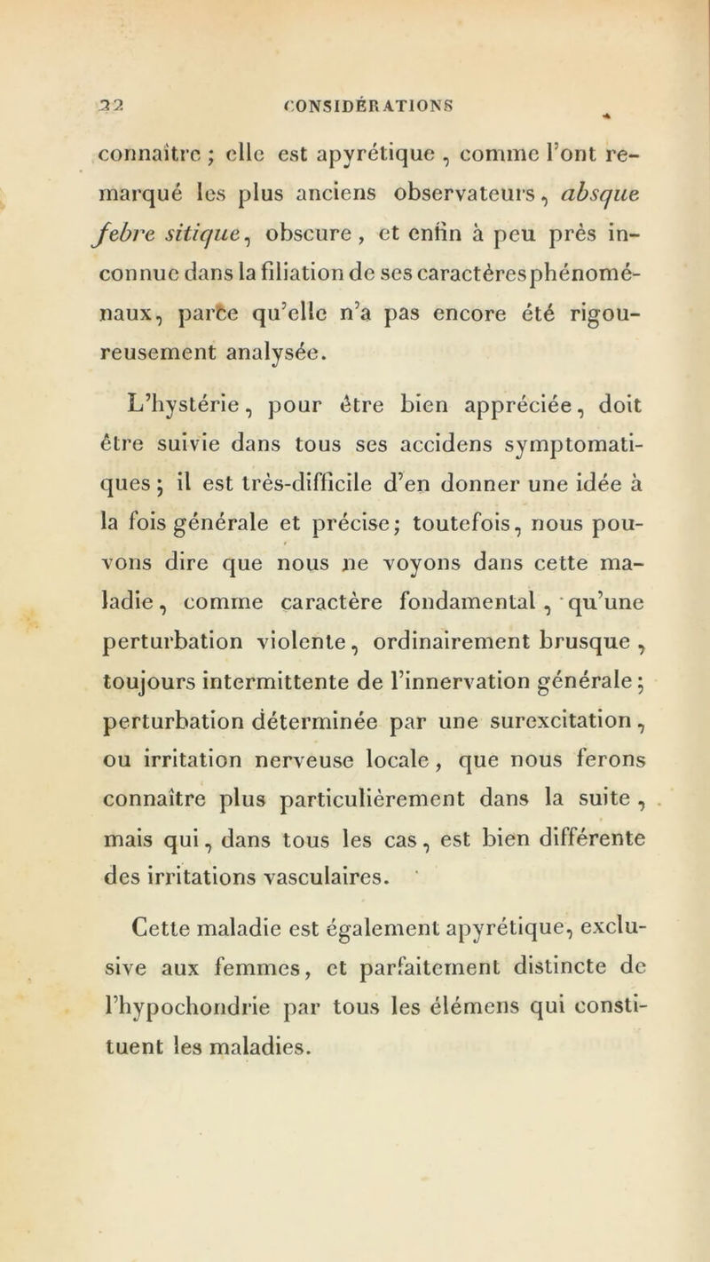 connaître ; elle est apyrétique , comme l'ont re- marqué les plus anciens observateurs, absque jebre sitic/ue, obscure, et enfin à peu près in- connue dans la filiation de ses caractèresphénomé- naux, parce qu’elle n’a pas encore été rigou- reusement analysée. L’hystérie, pour être bien appréciée, doit être suivie dans tous ses accidens symptomati- ques ; il est très-difficile d’en donner une idée à la fois générale et précise; toutefois, nous pou- vons dire que nous ne voyons dans cette ma- ladie, comme caractère fondamental , • qu’une perturbation violente, ordinairement brusque , toujours intermittente de l’innervation générale ; perturbation déterminée par une surexcitation, ou irritation nerveuse locale, que nous ferons connaître plus particulièrement dans la suite , mais qui, dans tous les cas, est bien différente des irritations vasculaires. ’ Cette maladie est également apyrétique, exclu- sive aux femmes, et parfaitement distincte de l’hypochondrie par tous les élémens qui consti- tuent les maladies.
