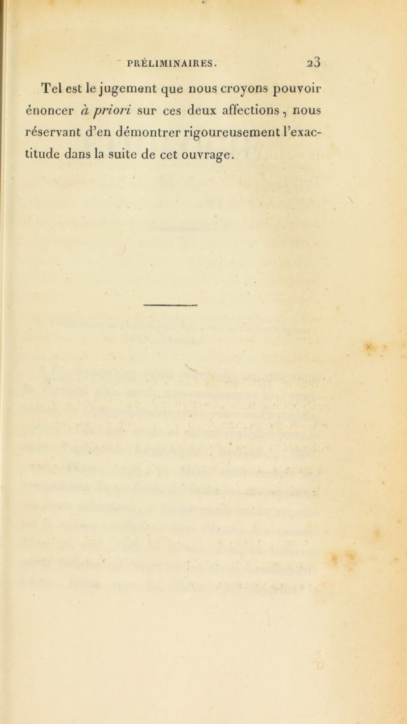 Tel est le jugement que nous croyons pouvoir énoncer à priori sur ces deux affections, nous réservant d’en démontrer rigoureusement l’exac- titude dans la suite de cet ouvrage. ••
