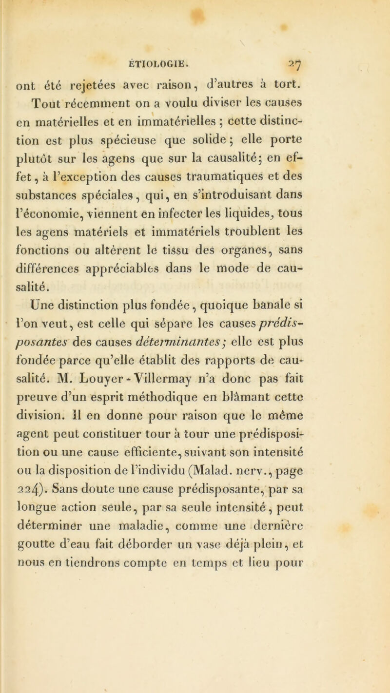 ont été rejetées avec raison, d’autres à tort. Tout récemment on a voulu diviser les causes en matérielles et en immatérielles ; cette distinc- tion est plus spécieuse que solide ; elle porte plutôt sur les agens que sur la causalité; en ef- fet , à l’exception des causes traumatiques et des substances spéciales, qui, en s’introduisant dans l’économie, viennent en infecter les liquides, tous les agens matériels et immatériels troublent les fonctions ou altèrent le tissu des organes, sans différences appréciables dans le mode de cau- salité. Une distinction plus fondée, quoique banale si l’on veut, est celle qui sépare les causes prédis- posantes des causes déteiminantes ; elle est plus fondée parce qu’elle établit des rapports de cau- salité. M. Louyer - Villermay n’a donc pas fait preuve d’un esprit méthodique en blâmant cette division, il en donne pour raison que le même agent peut constituer tour h tour une prédisposi- tion ou une cause efficiente, suivant son intensité ou la disposition de l’individu (Malad. nerv., page 224). Sans doute une cause prédisposante, par sa longue action seule, par sa seule intensité, peut déterminer une maladie, comme une dernière goutte d’eau fait déborder un vase déjà plein, et nous en tiendrons compte en temps et lieu pour