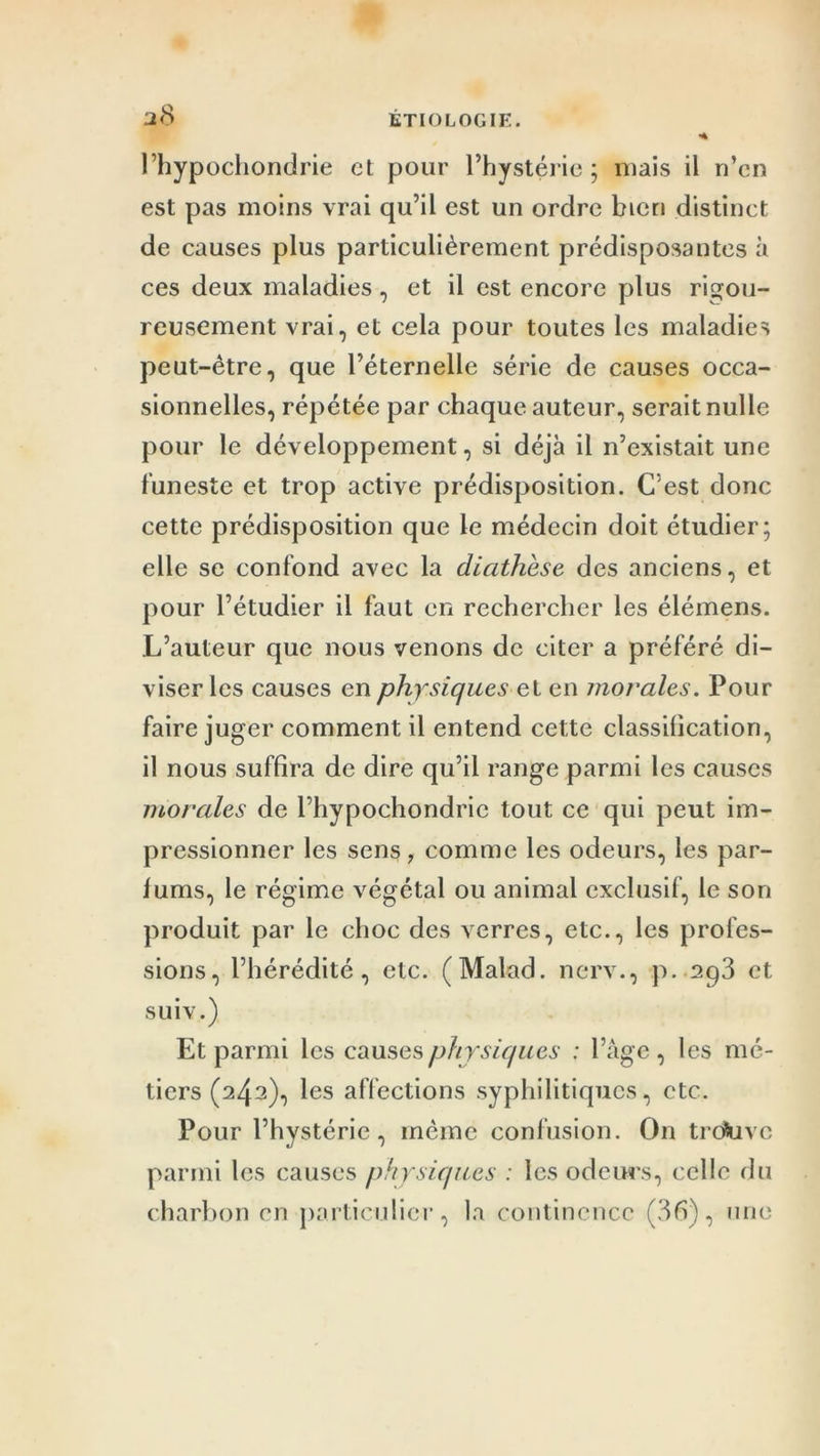 *4 I2<S l’hypochondrie et pour l’hystérie ; mais il n’cn est pas moins vrai qu’il est un ordre bien distinct de causes plus particulièrement prédisposantes à ces deux maladies, et il est encore plus rigou- reusement vrai, et cela pour toutes les maladies peut-être, que l’éternelle série de causes occa- sionnelles, répétée par chaque auteur, serait nulle pour le développement, si déjà il n’existait une funeste et trop active prédisposition. C’est donc cette prédisposition que le médecin doit étudier; elle se confond avec la diathèse des anciens, et pour l’étudier il faut en rechercher les élémens. L’auteur que nous venons de citer a préféré di- viser les causes en physiques et en morales. Pour faire juger comment il entend cette classification, il nous suffira de dire qu’il range parmi les causes morales de l’hypochondrie tout ce qui peut im- pressionner les sens, comme les odeurs, les par- fums, le régime végétal ou animal exclusif, le son produit par le choc des verres, etc., les profes- sions, l’hérédité, etc. (Malad. nerv., p. 2p3 et suiv.) Et parmi les causes physiques : l’âge, les mé- tiers (243), les affections syphilitiques, etc. Pour l’hystérie, même confusion. On trcfcivc parmi les causes physiques : les odeurs, celle du charbon en particulier, la continence (36), une