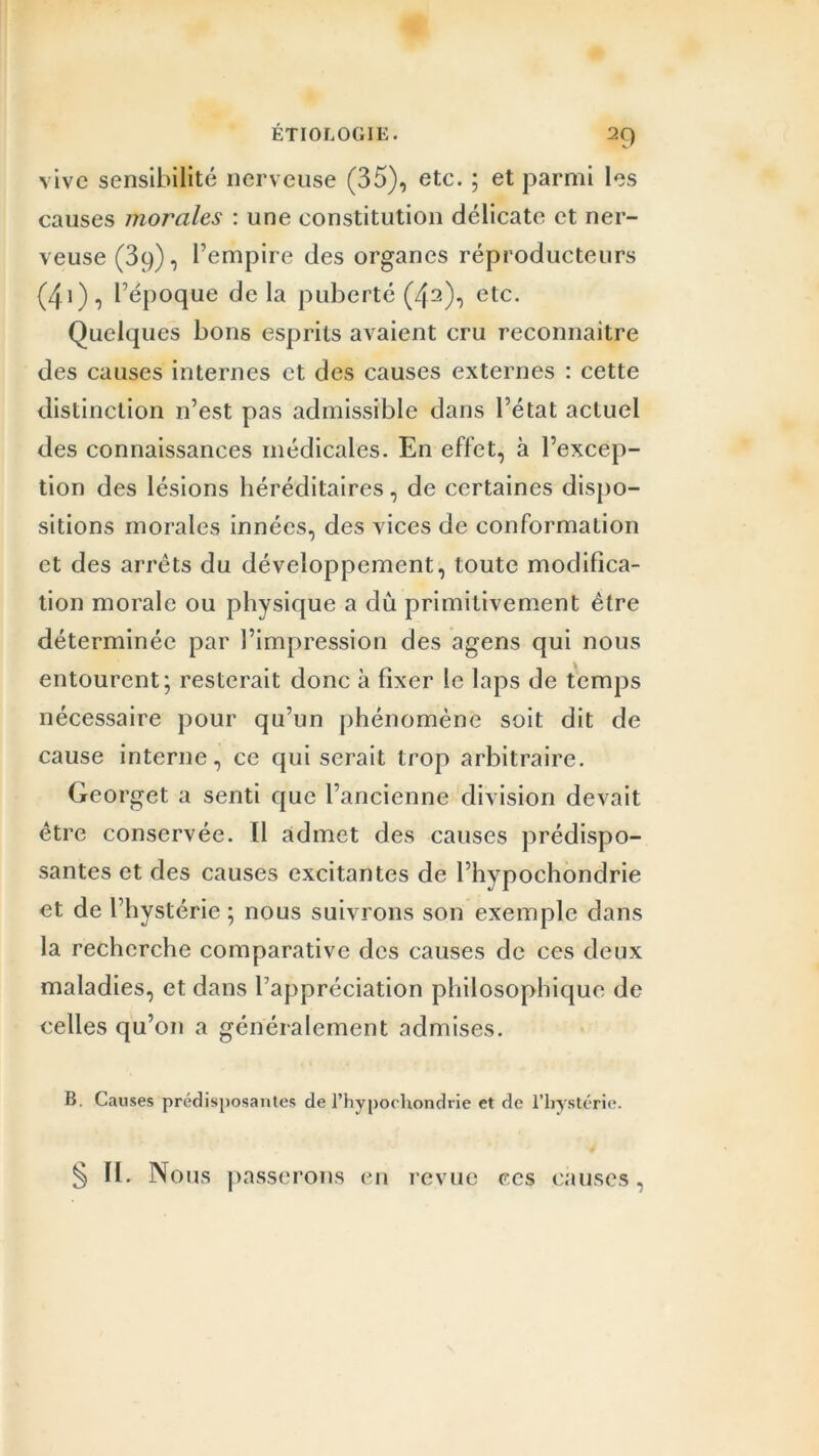 vive sensibilité nerveuse (35), etc. ; et parmi les causes morales : une constitution délicate et ner- veuse (39), l’empire des organes réproducteurs (4i), l’époque delà puberté (42), etc. Quelques bons esprits avaient cru reconnaître des causes internes et des causes externes : cette distinction n’est pas admissible dans l’état actuel des connaissances médicales. En effet, à l’excep- tion des lésions héréditaires, de certaines dispo- sitions morales innées, des vices de conformation et des arrêts du développement, toute modifica- tion morale ou physique a dû primitivement être déterminée par l’impression des agens qui nous entourent; resterait donc à fixer le laps de temps nécessaire pour qu’un phénomène soit dit de cause interne, ce qui serait trop arbitraire. Georget a senti que l’ancienne division devait être conservée. Il admet des causes prédispo- santes et des causes excitantes de l’hypochondrie et de l’hystérie ; nous suivrons son exemple dans la recherche comparative des causes de ces deux maladies, et dans l’appréciation philosophique de celles qu’on a généralement admises. B. Causes prédisposantes de l’hypochondrie et de l’hystérie. § II. Nous passerons en revue ces causes,