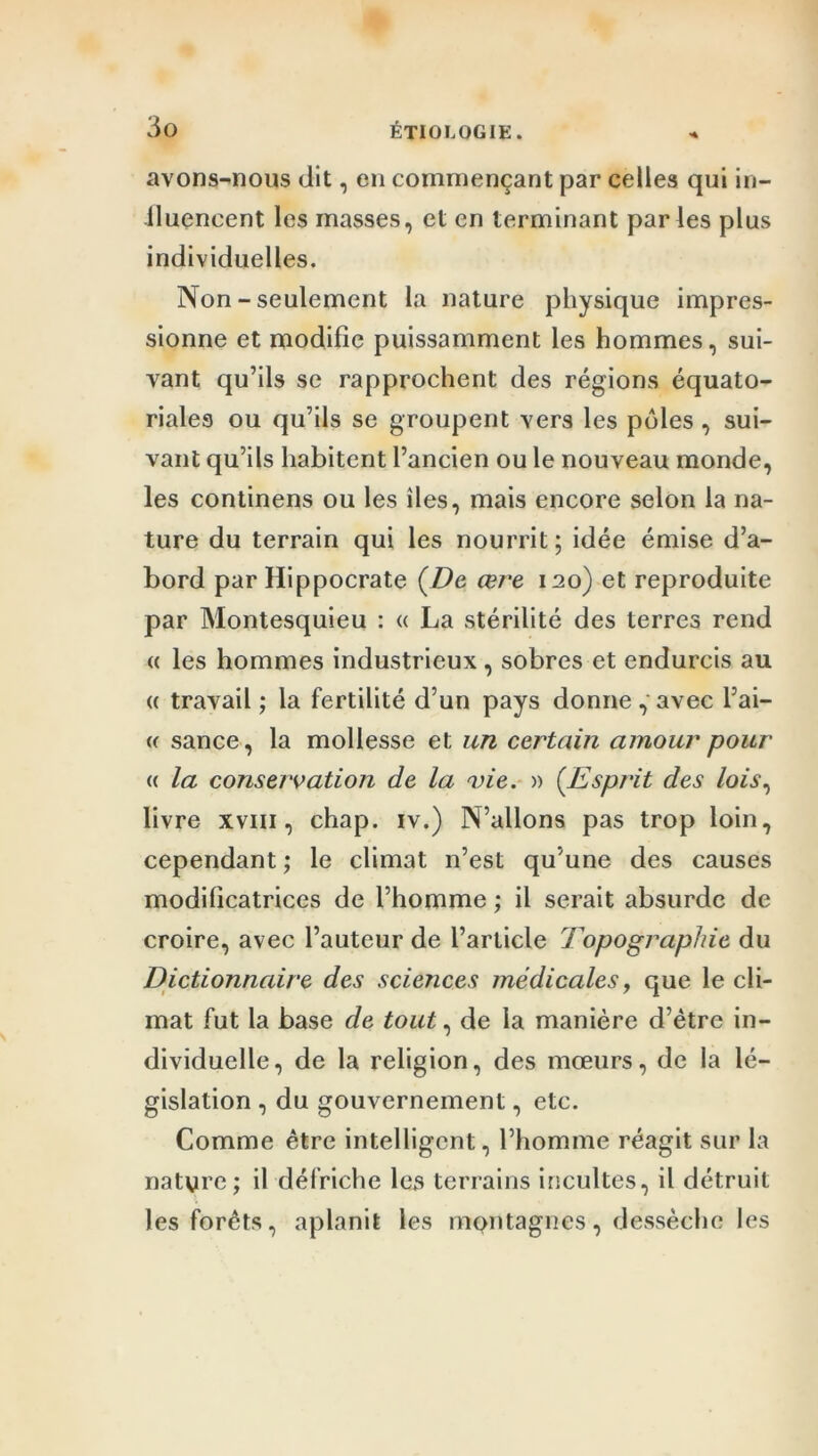 avons-nous dit, en commençant par celles qui in- llueneent les masses, et en terminant parles plus individuelles. Non - seulement la nature physique impres- sionne et modifie puissamment les hommes, sui- vant qu’ils se rapprochent des régions équato- riales ou qu’ils se groupent vers les pôles , sui- vant qu’ils habitent l’ancien ou le nouveau monde, les continens ou les îles, mais encore selon la na- ture du terrain qui les nourrit; idée émise d’a- bord par Hippocrate (De œre 120) et reproduite par Montesquieu : « La stérilité des terres rend « les hommes industrieux, sobres et endurcis au « travail ; la fertilité d’un pays donne, avec l’ai- (( sance, la mollesse et un certain amour pour <( la conservation de la vie. » (.Esprit des lois, livre xviii, chap. iv.) N’allons pas trop loin, cependant ; le climat n’est qu’une des causes modificatrices de l’homme ; il serait absurde de croire, avec l’auteur de l’article Topographie du Dictionnaire des sciences médicales, que le cli- mat fut la base de tout, de la manière d’ètre in- dividuelle, de la religion, des mœurs, de la lé- gislation , du gouvernement, etc. Comme être intelligent, l’homme réagit sur la nature; il défriche les terrains incultes, il détruit les forêts, aplanit les montagnes, dessèche les