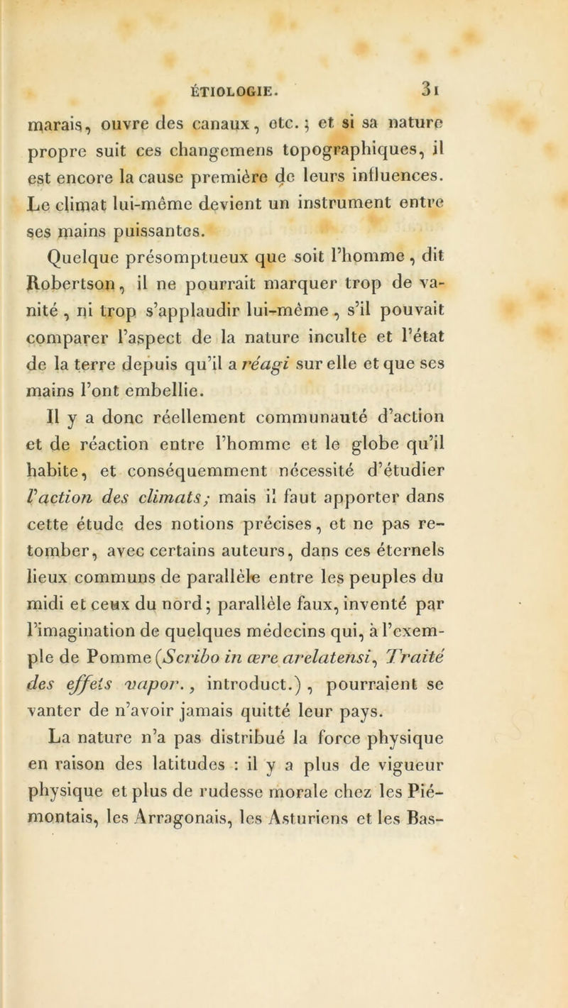 marais, ouvre des canaux, otc. ; et si sa nature propre suit ces changcmens topographiques, il est encore la cause première de leurs influences. Le climat lui-même devient un instrument entre ses mains puissantes. Quelque présomptueux que soit l’homme , dit Robertson, il ne pourrait marquer trop de va- nité , ni trop s’applaudir lui-mème , s’il pouvait comparer l’aspect de la nature inculte et l’état de la terre depuis qu’il a réagi sur elle et que ses mains l’ont embellie. Il y a donc réellement communauté d’action et de réaction entre l’homme et le globe qu’il habite, et conséquemment nécessité d’étudier V action des climats ; mais il faut apporter dans cette étude des notions précises, et ne pas re- tomber, avec certains auteurs, dans ces éternels lieux communs de parallèle entre les peuples du midi et ceux du nord; parallèle faux, inventé par l’imagination de quelques médecins qui, h l’exem- ple de Pomme (Sc/ïbo in œrc arelatensi, Traité des effets vapor., introduct.) , pourraient se vanter de n’avoir jamais quitté leur pays. La nature n’a pas distribué la force physique en raison des latitudes : il y a plus de vigueur physique et plus de rudesse morale chez les Pié— montais, les Arragonais, les Asturiens et les Bas-