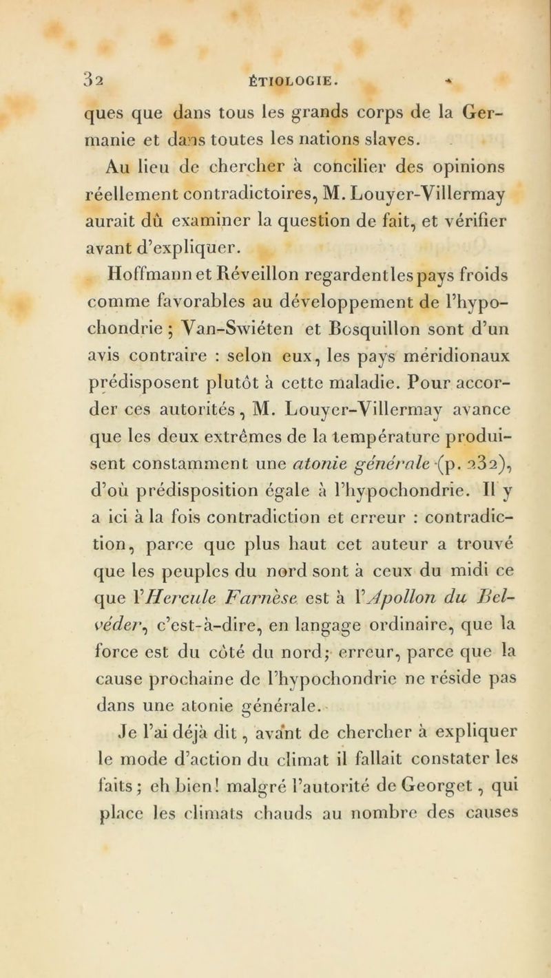 ques que dans tous les grands corps de la Ger- manie et dans toutes les nations slaves. Au lieu de chercher à concilier des opinions réellement contradictoires, M. Louyer-Villermay aurait dû examiner la question de fait, et vérifier avant d’expliquer. Hoffmann et Réveillon regardentlespays froids comme favorables au développement de l’hypo- chondrie ; Van-Swiéten et Bosquillon sont d’un avis contraire : selon eux, les pays méridionaux prédisposent plutôt à cette maladie. Pour accor- der ces autorités, M. Louyer-Villermay avance que les deux extrêmes de la température produi- sent constamment une atonie générale (p. 23a), d’où prédisposition égale à l’hypochondrie. Il y a ici à la fois contradiction et erreur : contradic- tion, parce que plus haut cet auteur a trouvé que les peuples du nord sont à ceux du midi ce que Y Hercule Farnese est à Y Apollon du Bel- véder, c’est-à-dire, en langage ordinaire, que la force est du côté du nord; erreur, parce que la cause prochaine de l’hypochondrie ne réside pas dans une atonie générale. Je l’ai déjà dit, avant de chercher à expliquer le mode d’action du climat il fallait constater les laits ; eh bien! malgré l’autorité de Georget, qui place les climats chauds au nombre des causes