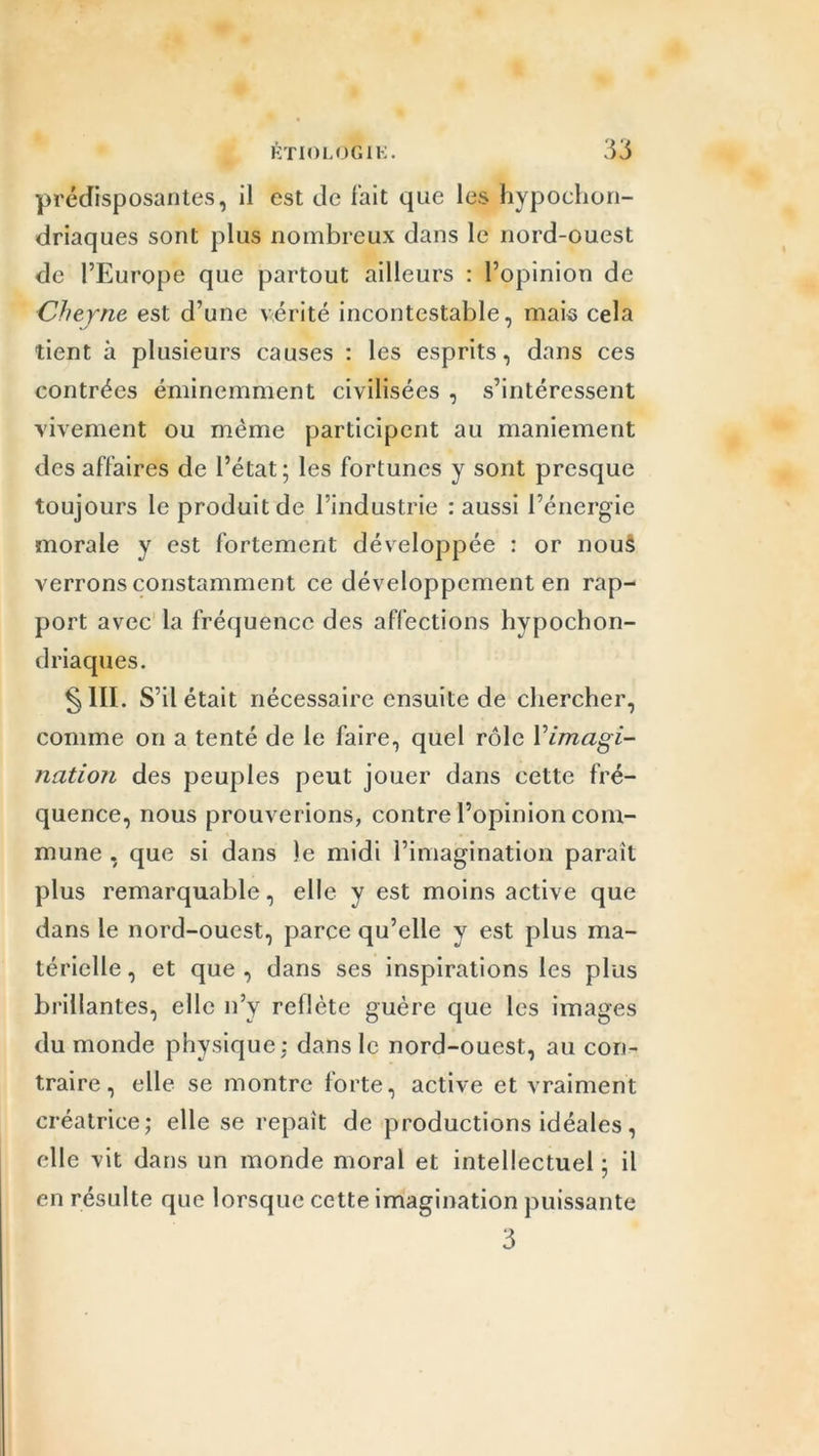 prédisposantes, il est de fait que les hypochon- driaques sont plus nombreux dans le nord-ouest de l’Europe que partout ailleurs : l’opinion de Cheyne est d’une vérité incontestable, mais cela tient à plusieurs causes : les esprits, dans ces contrées éminemment civilisées , s’intéressent vivement ou même participent au maniement des affaires de l’état; les fortunes y sont presque toujours le produit de l’industrie : aussi l’énergie morale y est fortement développée : or nouâ verrons constamment ce développement en rap- port avec la fréquence des affections hypochon- driaques. §111. S’il était nécessaire ensuite de chercher, comme on a tenté de le faire, quel rôle Yimagi- nation des peuples peut jouer dans cette fré- quence, nous prouverions, contre l’opinion com- mune , que si dans le midi l’imagination paraît plus remarquable, elle y est moins active que dans le nord-ouest, parce qu’elle y est plus ma- térielle , et que , dans ses inspirations les plus brillantes, elle n’y reflète guère que les images du monde physique: dans le nord-ouest, au con- traire, elle se montre forte, active et vraiment créatrice; elle se repaît de productions idéales, elle vit dans un monde moral et intellectuel ; il en résulte que lorsque cette imagination puissante 3