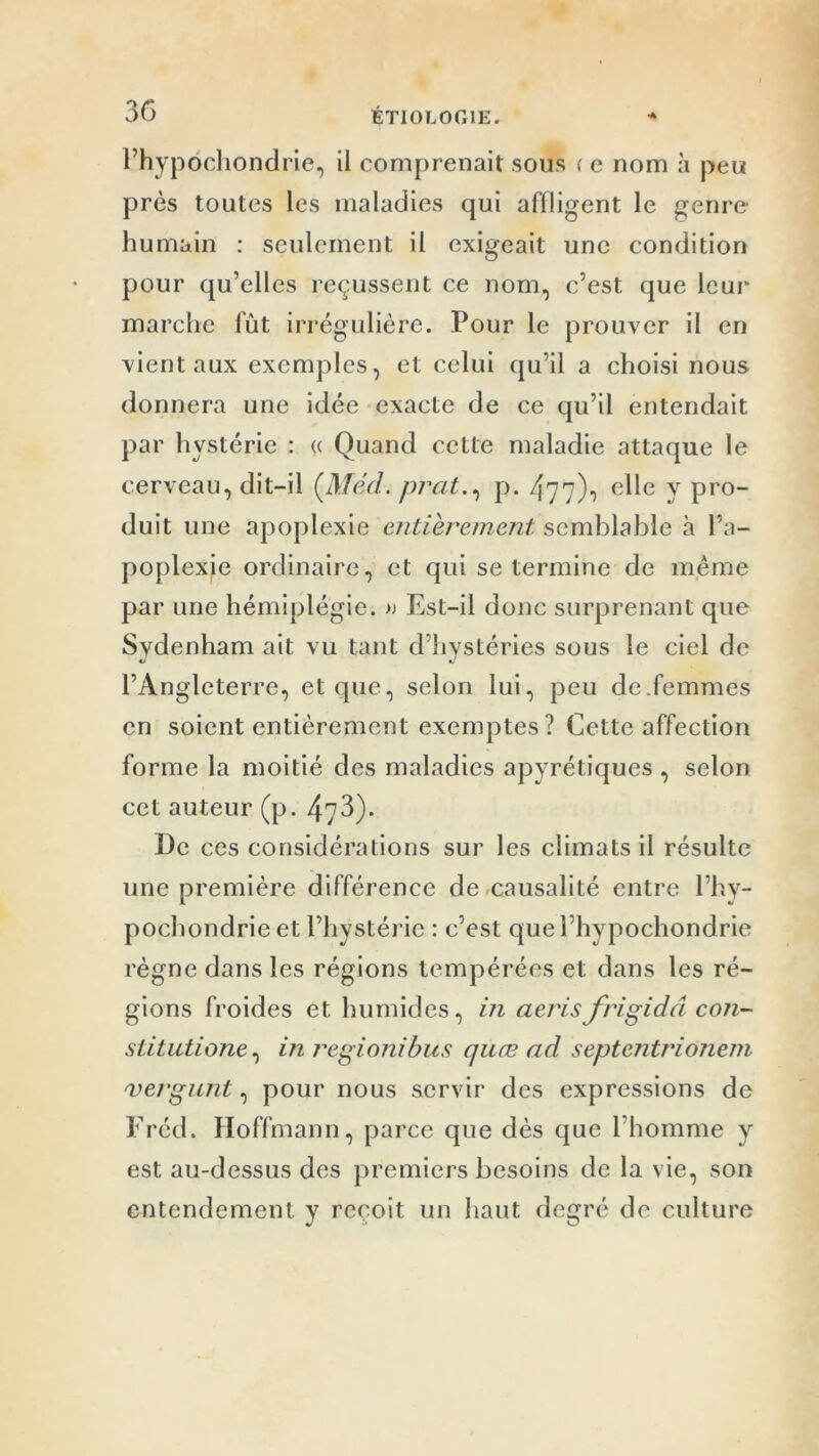 l’hypôchondrie, il comprenait sous < e nom à peu près toutes les maladies qui affligent le genre humain : seulement il exigeait une condition pour qu’elles reçussent ce nom, c’est que leur marche fût irrégulière. Pour le prouver il en vient aux exemples, et celui qu’il a choisi nous donnera une idée exacte de ce qu’il entendait par hystérie : « Quand cette maladie attaque le cerveau, dit-il (Méd. prat., p. 477)-, elle y pro- duit une apoplexie entièrement semblable à l’a- poplexie ordinaire, et qui se termine de même par une hémiplégie. » Est-il donc surprenant que Sydenham ait vu tant d’hystéries sous le ciel de l’Angleterre, et que, selon lui, peu de.femmes en soient entièrement exemptes ? Cette affection forme la moitié des maladies apyrétiques , selon cet auteur (p. 473). De ces considérations sur les climats il résulte une première différence de causalité entre l’hy- pochondrieet l’hystérie : c’est quel’hypochondrie règne dans les régions tempérées et dans les ré- gions froides et humides, in aerisfrigide! con- stitutione, inregionibus quœ ad septentrionem vergunt, pour nous servir des expressions de Fréd. Hoffmann, parce que dès que l’homme y est au-dessus des premiers besoins de la vie, son entendement y reçoit un haut degré de culture