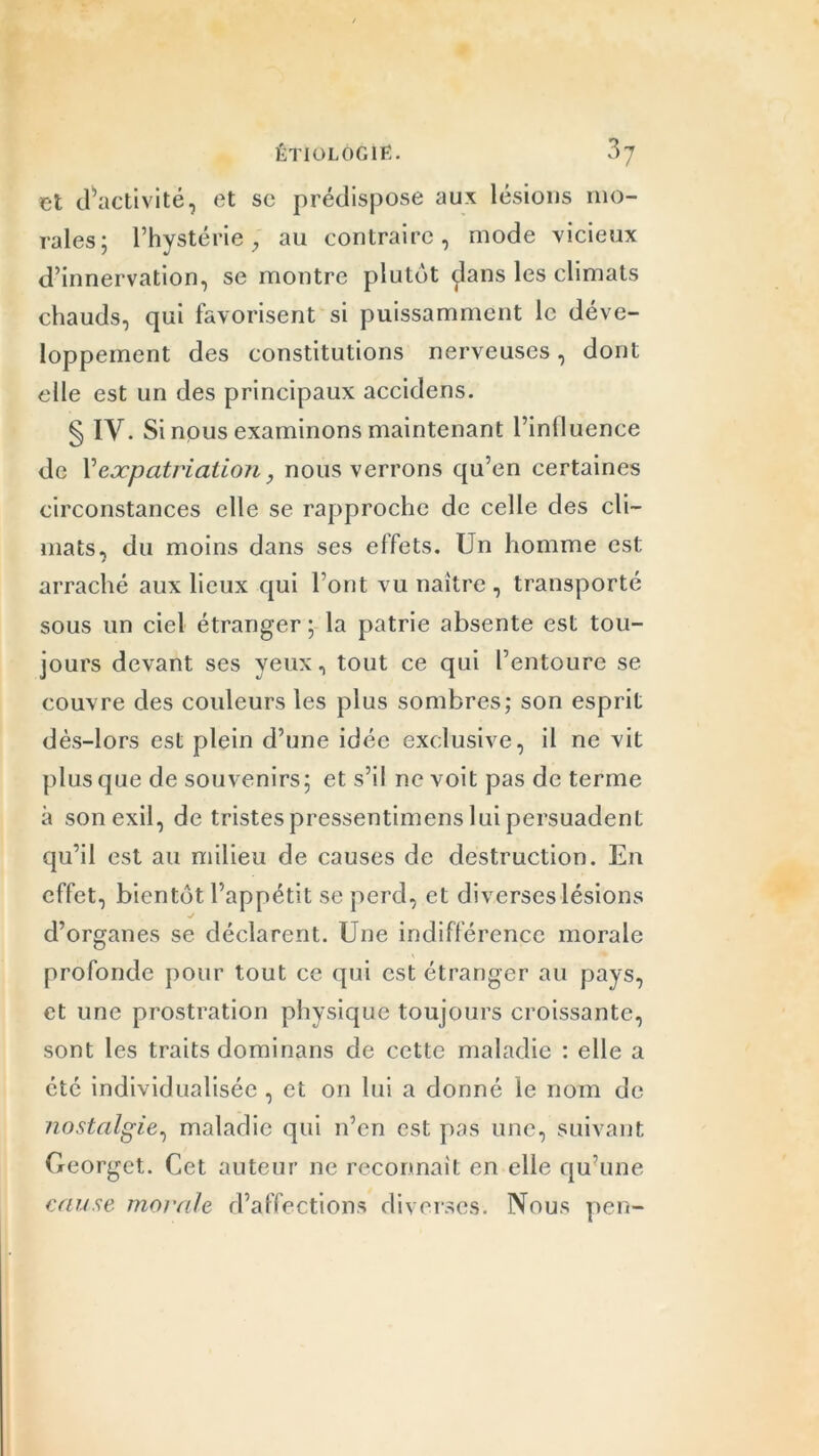 et ^activité, et se prédispose aux lésions mo- rales; l’hystérie, au contraire, mode vicieux d’innervation, se montre plutôt çlans les climats chauds, qui favorisent si puissamment le déve- loppement des constitutions nerveuses, dont elle est un des principaux accidens. § IV. Si nous examinons maintenant l’iniluence de Vexpatriation, nous verrons qu’en certaines circonstances elle se rapproche de celle des cli- mats, du moins dans ses effets. Un homme est arraché aux lieux qui l’ont vu naître , transporté sous un ciel étranger; la patrie absente est tou- jours devant ses yeux, tout ce qui l’entoure se couvre des couleurs les plus sombres; son esprit dès-lors est plein d’une idée exclusive, il ne vit plus que de souvenirs; et s’il ne voit pas de terme à son exil, de tristes pressentimens lui persuadent qu’il est au milieu de causes de destruction. En effet, bientôt l’appétit se perd, et diverses lésions •j d’organes se déclarent. Une indifférence morale profonde pour tout ce qui est étranger au pays, et une prostration physique toujours croissante, sont les traits dominans de cette maladie : elle a été individualisée , et on lui a donné le nom de nostalgie, maladie qui n’en est pas une, suivant Georgct. Cet auteur ne reconnaît en elle qu’une cause morale d’affections diverses. Nous peu-
