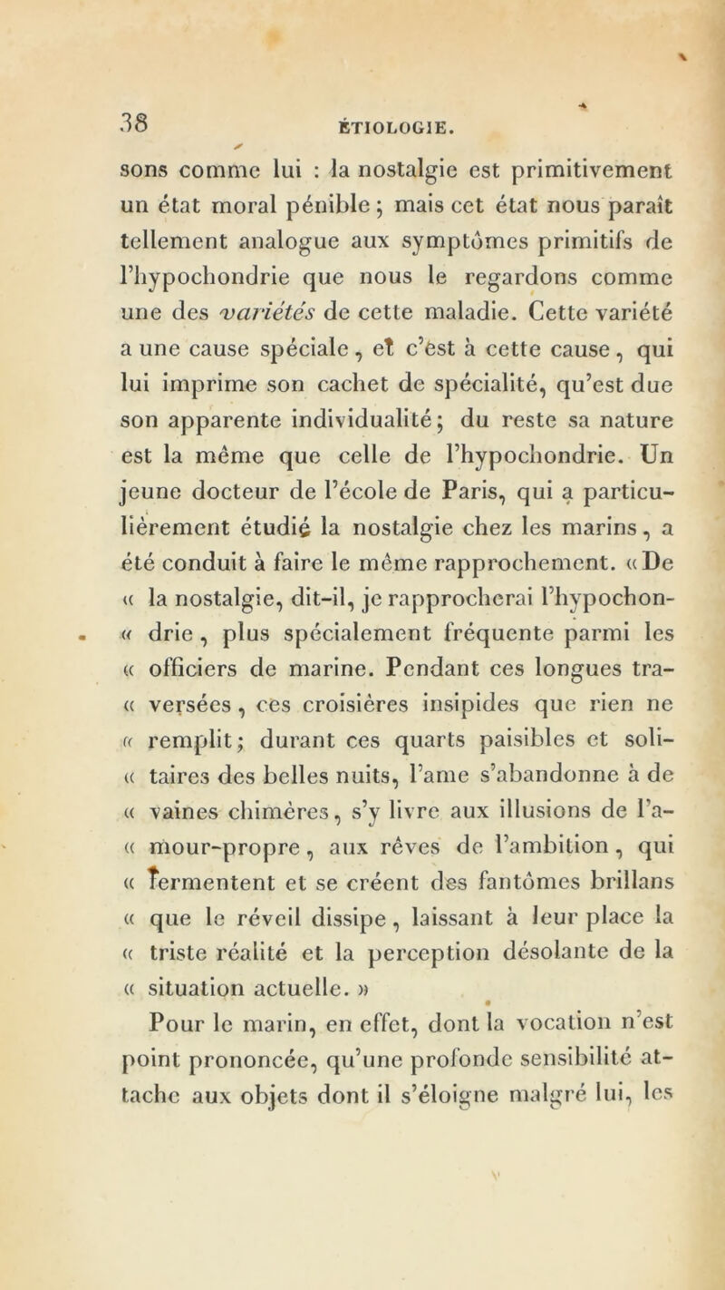 sons comme lui : la nostalgie est primitivement un état moral pénible; mais cet état nous paraît tellement analogue aux symptômes primitifs de l’iiypochondrie que nous le regardons comme une des variétés de cette maladie. Cette variété a une cause spéciale , et c’Ost à cette cause , qui lui imprime son cachet de spécialité, qu’est due son apparente individualité; du reste sa nature est la même que celle de l’hypochondrie. Un jeune docteur de l’école de Paris, qui a particu- lièrement étudié la nostalgie chez les marins, a été conduit à faire le même rapprochement. «De <( la nostalgie, dit-il, je rapprocherai llivpochon- « drie , plus spécialement fréquente parmi les « officiers de marine. Pendant ces longues tra- ce versées, ces croisières insipides que rien ne u remplit; durant ces quarts paisibles et soli— u taires des belles nuits, l ame s’abandonne à de « vaines chimères, s’y livre aux illusions de l a- ce mour-propre, aux rêves de l’ambition, qui ce îermentent et se créent des fantômes brillans ce que le réveil dissipe, laissant à leur place la ce triste réalité et la perception désolante de la ce situation actuelle. » Pour le marin, en effet, dont la vocation n est point prononcée, qu’une profonde sensibilité at- tache aux objets dont il s’éloigne malgré lui, les