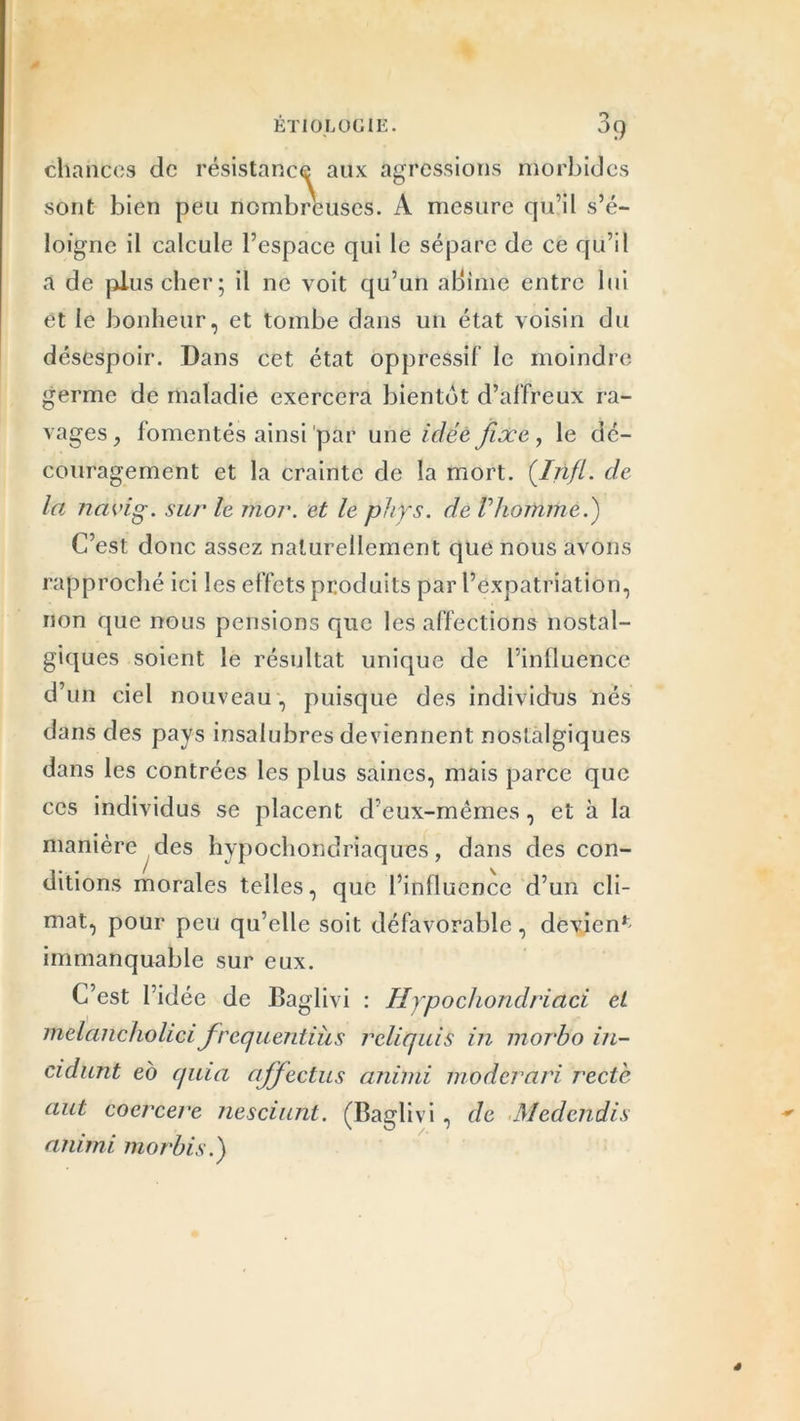 chances de résistance aux agressions morbides sont bien peu nombreuses. A mesure qu’il s’é- loigne il calcule l’espace qui le sépare de ce qu’il a de plus cher; il ne voit qu’un aliime entre lui et le bonheur, et tombe dans un état voisin du désespoir. Dans cet état oppressif le moindre germe de maladie exercera bientôt d’affreux ra- vages , fomentés ainsi par une idée fixe, le dé- couragement et la crainte de la mort. (Ijifl. de la navig. sur le mor. et le phys. de Vhomme.) C’est donc assez naturellement que nous avons rapproché ici les effets produits par l’expatriation, non que nous pensions que les affections nostal- giques soient le résultat unique de l’influence d’un ciel nouveau, puisque des individus nés dans des pays insalubres deviennent nostalgiques dans les contrées les plus saines, mais parce que ces individus se placent d’eux-mêmes, et à la manière des hypochondriaques, dans des con- ditions morales telles, que l’influence d’un cli- mat, pour peu qu’elle soit défavorable, devient immanquable sur eux. C’est l’idée de Baglivi : Hypochondriaci et melancholici frequentiîis rcliquis in morbo in- cidunt eo quia ajfectus animi moderari recte aut cocrcere nesciunt. (Baglivi, de Medcndis animi morbis.)