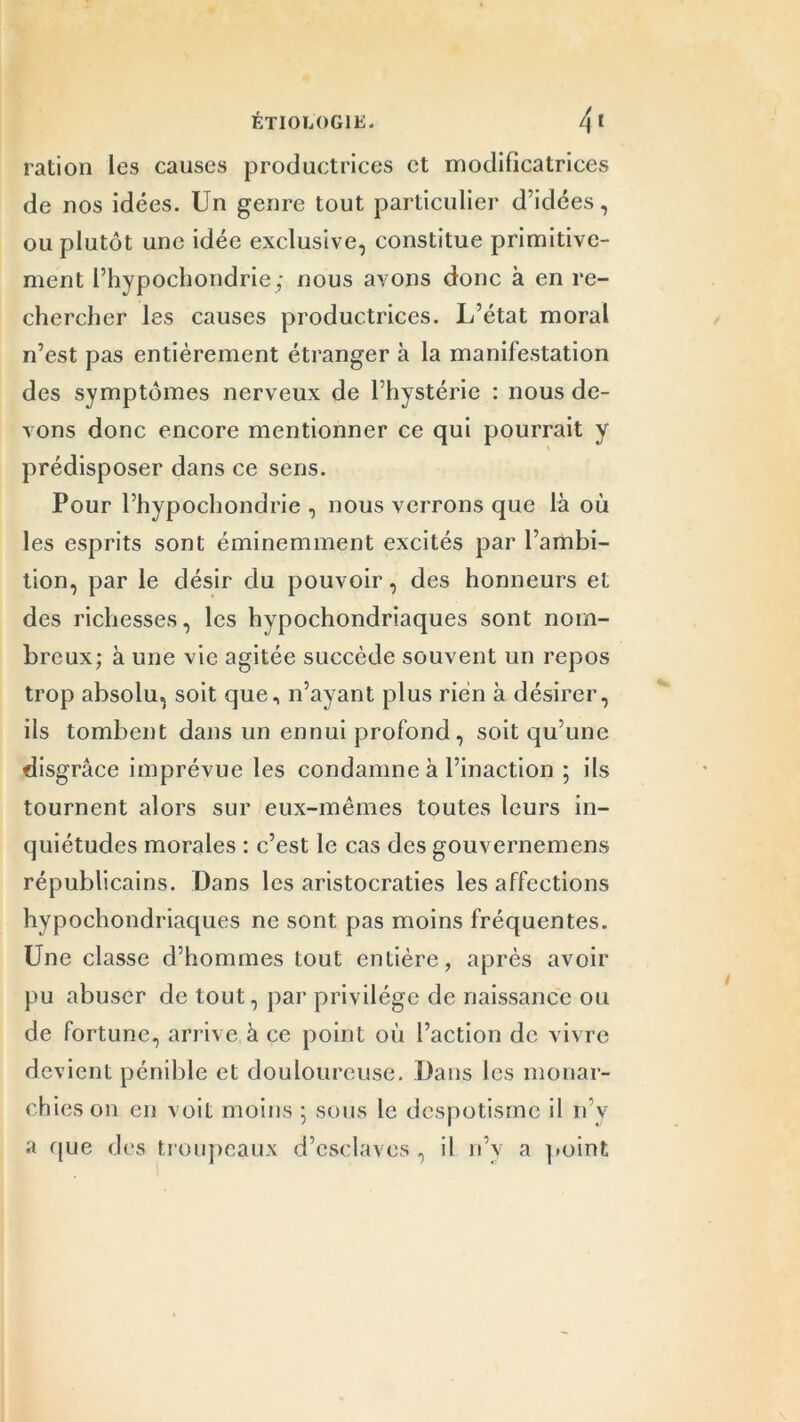 ration les causes productrices et modificatrices de nos idées. Un genre tout particulier d’idées, ou plutôt une idée exclusive, constitue primitive- ment l’hypochondrie; nous avons donc à en re- chercher les causes productrices. L’état moral n’est pas entièrement étranger à la manifestation des symptômes nerveux de l’hystérie : nous de- vons donc encore mentionner ce qui pourrait y prédisposer dans ce sens. Pour l’hypochondrie , nous verrons que là où les esprits sont éminemment excités par l’ambi- tion, par le désir du pouvoir, des honneurs et des richesses, les hvpochondriaques sont nom- breux; à une vie agitée succède souvent un repos trop absolu, soit que, n’ayant plus rien à désirer, ils tombent dans un ennui profond , soit qu’une disgrâce imprévue les condamne à l’inaction ; ils tournent alors sur eux-mêmes toutes leurs in- quiétudes morales : c’est le cas des gouvernemens républicains. Dans les aristocraties les affections hypochondriaques ne sont pas moins fréquentes. Une classe d’hommes tout entière, après avoir pu abuser de tout, par privilège de naissance ou de fortune, arrive à ce point où l’action de vivre devient pénible et douloureuse. Dans les monar- ch ieson en voit moins ; sous le despotisme il n v a que des troupeaux d’esclaves, il n’v a point