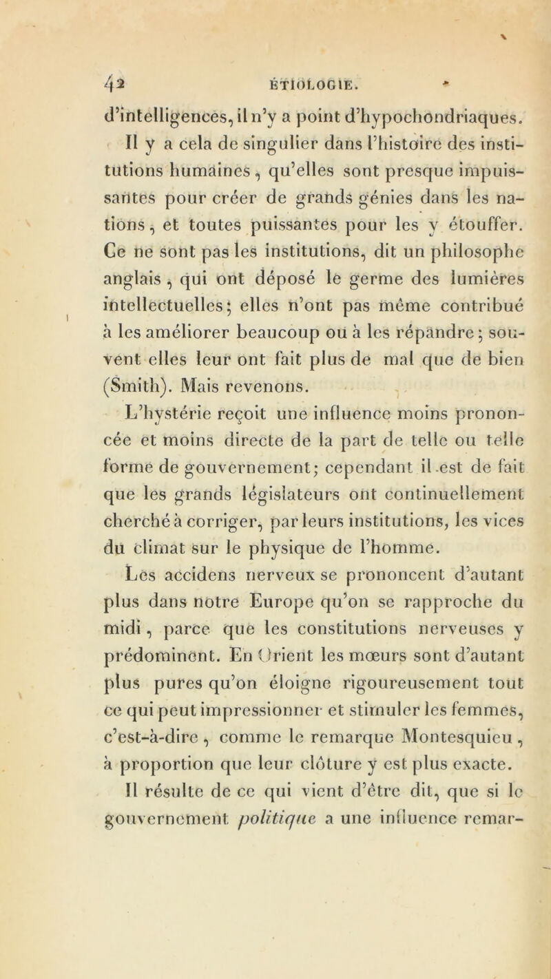 d’intelligences, il n’y a point d’hypochondriaques. Il y a cela de singulier dans l’histoire des insti- tutions humaines, qu’elles sont presque impuis- santes pour créer de grands génies dans les na- tions, et toutes puissantes pour les y étouffer. Ce ne sont pas les institutions, dit un philosophe anglais , qui ont déposé le germe des lumières intellectuelles; elles n’ont pas même contribué à les améliorer beaucoup ou à les répandre ; sou- vent elles leur ont fait plus de mal que de bien (Smith). Mais revenons. L’hystérie reçoit une influence moins pronon- cée et moins directe de la part de telle ou telle forme de gouvernement; cependant il.est de fait que les grands législateurs ont continuellement cherché à corriger, par leurs institutions, les vices du climat sur le physique de l’homme. Les accidens nerveux se prononcent d’autant plus dans notre Europe qu’on se rapproche du midi, parce que les constitutions nerveuses y prédominent. En Orient les mœurs sont d’autant plus pures qu’on éloigne rigoureusement tout ce qui peut impressionner et stimuler les femmes, c’est-à-dire , comme le remarque Montesquieu , à proportion que leur clôture y est plus exacte. Il résulte de ce qui vient d’être dit, que si le gouvernement politique a une influence rcmar-