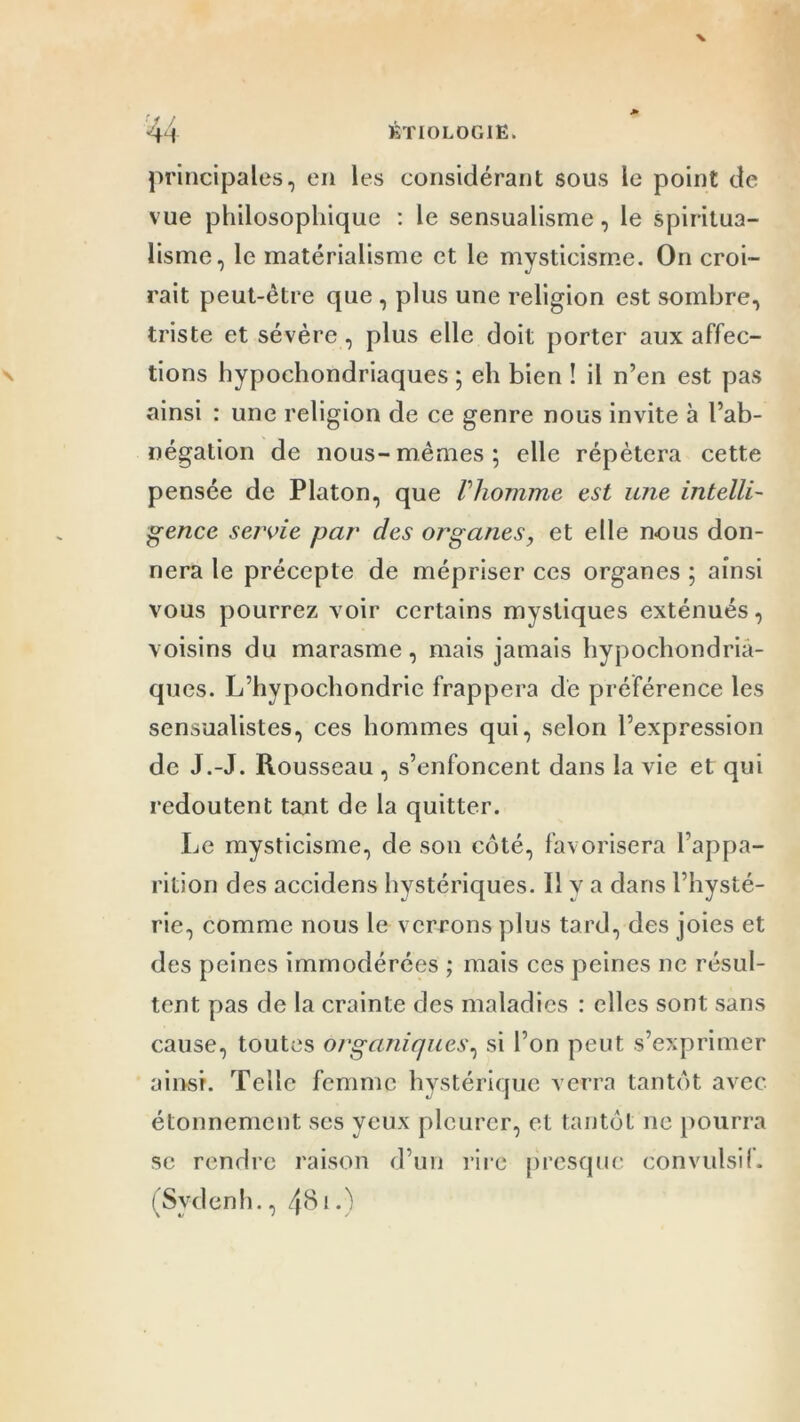 ■j / principales, en les considérant sous le point de vue philosophique : le sensualisme, le spiritua- lisme, le matérialisme et le mysticisme. On croi- rait peut-être que , plus une religion est sombre, triste et sévère, plus elle doit porter aux affec- tions hypochondriaques ; eh bien ! il n’en est pas ainsi : une religion de ce genre nous invite à l’ab- négation de nous-mêmes; elle répétera cette pensée de Platon, que Vhomme est une intelli- gence servie par des organes, et elle nous don- nera le précepte de mépriser ces organes ; ainsi vous pourrez voir certains mystiques exténués, voisins du marasme, mais jamais hypochondriâ- ques. L’hypochondrie frappera dé préférence les sensualistes, ces hommes qui, selon l’expression de J.-J. Rousseau , s’enfoncent dans la vie et qui redoutent tant de la quitter. Le mysticisme, de son coté, favorisera l’appa- rition des accidens hystériques. H v a dans l’hysté- rie, comme nous le verrons plus tard, des joies et des peines immodérées ; mais ces peines ne résul- tent pas de la crainte des maladies : elles sont sans cause, toutes organiques, si l’on peut s’exprimer ainsi. Telle femme hystérique verra tantôt avec étonnement scs yeux pleurer, et tantôt ne pourra se rendre raison d’un rire presque convulsif. (Sydenh., 48i.N!