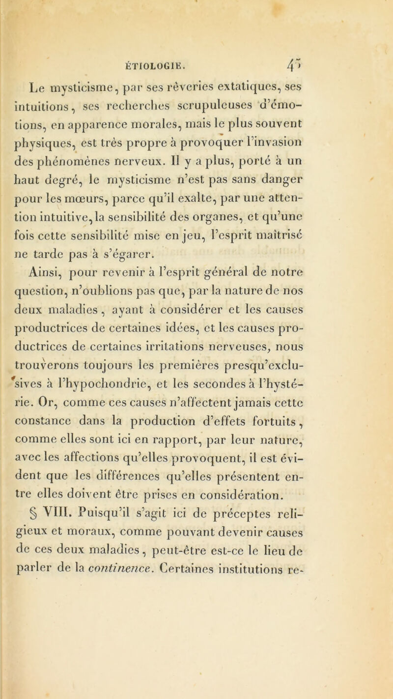 ÉTI0L0G1K. 4' Le mysticisme, par ses rêveries extatiques, ses intuitions, ses recherches scrupuleuses d’émo- tions, en apparence morales, mais le plus souvent physiques, est très propre à provoquer l’invasion des phénomènes nerveux. 11 y a plus, porté à un haut degré, le mysticisme n’est pas sans danger pour les mœurs, parce qu’il exalte, par une atten- tion intuitive, la sensibilité des organes, et qu’une fois cette sensibilité mise enjeu, l’esprit maîtrisé ne tarde pas à s’égarer. Ainsi, pour revenir à l’esprit général de notre question, n’oublions pas que, par la nature de nos deux maladies , ayant à considérer et les causes productrices de certaines idées, et les causes pro- ductrices de certaines irritations nerveuses, nous trouverons toujours les premières presqu’exclu- Vives à l’hypochondrie, et les secondes à l’hysté- rie. Or, comme ces causes n’affectent jamais cette constance dans la production d’effets fortuits, comme elles sont ici en rapport, par leur nature, avec les affections qu’elles provoquent, il est évi- dent que les différences qu’elles présentent en- tre elles doivent être prises en considération. § VIII. Puisqu’il s’agit ici de préceptes reli- gieux et moraux, comme pouvant devenir causes de ces deux maladies, peut-être est-ce le lieu de parler de la continence. Certaines institutions re-