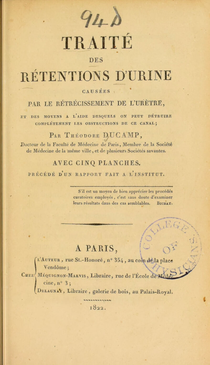 DES RÉTENTIONS D’URINE CAUSÉES PAR LE RÉTRÉCISSEMENT DE L’URÈTRE, ET DES MOYENS A l’aIDE DESQUELS ON PEUT DETRUIRE COMPLETEMENT LES OBSTRUCTIONS DE CE CANAL; Par Théodore D^UGAMP, Docteur de la Faculté de Médecine de Paris, Membre de la Société de Médecine de la même ville, et de plusieurs Sociétés savantes. AVEC CINQ PLANCHES. PRÉCÉDÉ d’un rapport FAIT A l’iNSTITÜT. STI est un moyen de bien apprécier les procédés curatoires employés, c’est sans doute d’examiner leurs résultats dans des cas semblables. Bichax. / t. > /n • «V O' A PARIS, l’Auteur , rue St.-Honoré, n° 35/J, au coîla <lÉ;la place Vendôme; \ r- Chez^ Méquignon-Marvis , Libraire, rue de l’École I cine, n° 3 ; f DelaunaV, Libraire , galerie de bois, au Palais-Royal.