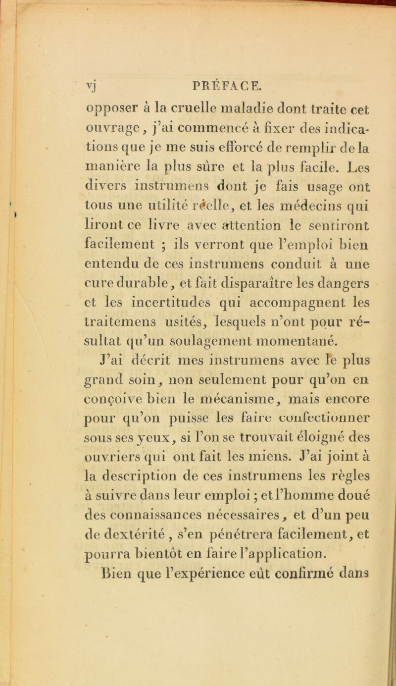 vj PRÉFACE. opposer à la cruelle maladie dont traite cet ouvrage, j’ai commencé à fixer des indica- tions que je me suis efforcé de remplir delà manière la plus sûre et lapins facile. Les divers instrumens dont je fais usage ont tous une utilité réelle, et les médecins qui liront ce livre avec attention le sentiront facilement ; ils verront que l’emploi bien entendu de ces instrumens conduit à une cure durable, et fait disparaître les dangers et les incertitudes qui accompagnent les traitemens usités, lesquels n’ont pour ré- sultat qu’un soulagement momentané. J’ai décrit mes instrumens avec le plus grand soin, non seulement pour qu’on en conçoive bien le mécanisme, mais encore pour qu’on puisse les fai je euufectiormer sous ses yeux, si l’on se trouvait éloigné des ouvriers qui ont fait les miens. J’ai joint à la description de ces instrumens les règles à suivre dans leur emploi ; et l’homme doué des connaissances nécessaires, et d’un peu de dextérité , s’en pénétrera facilement, et pourra bientôt en faire l’application. Bien que l’expérience eût confirmé dans