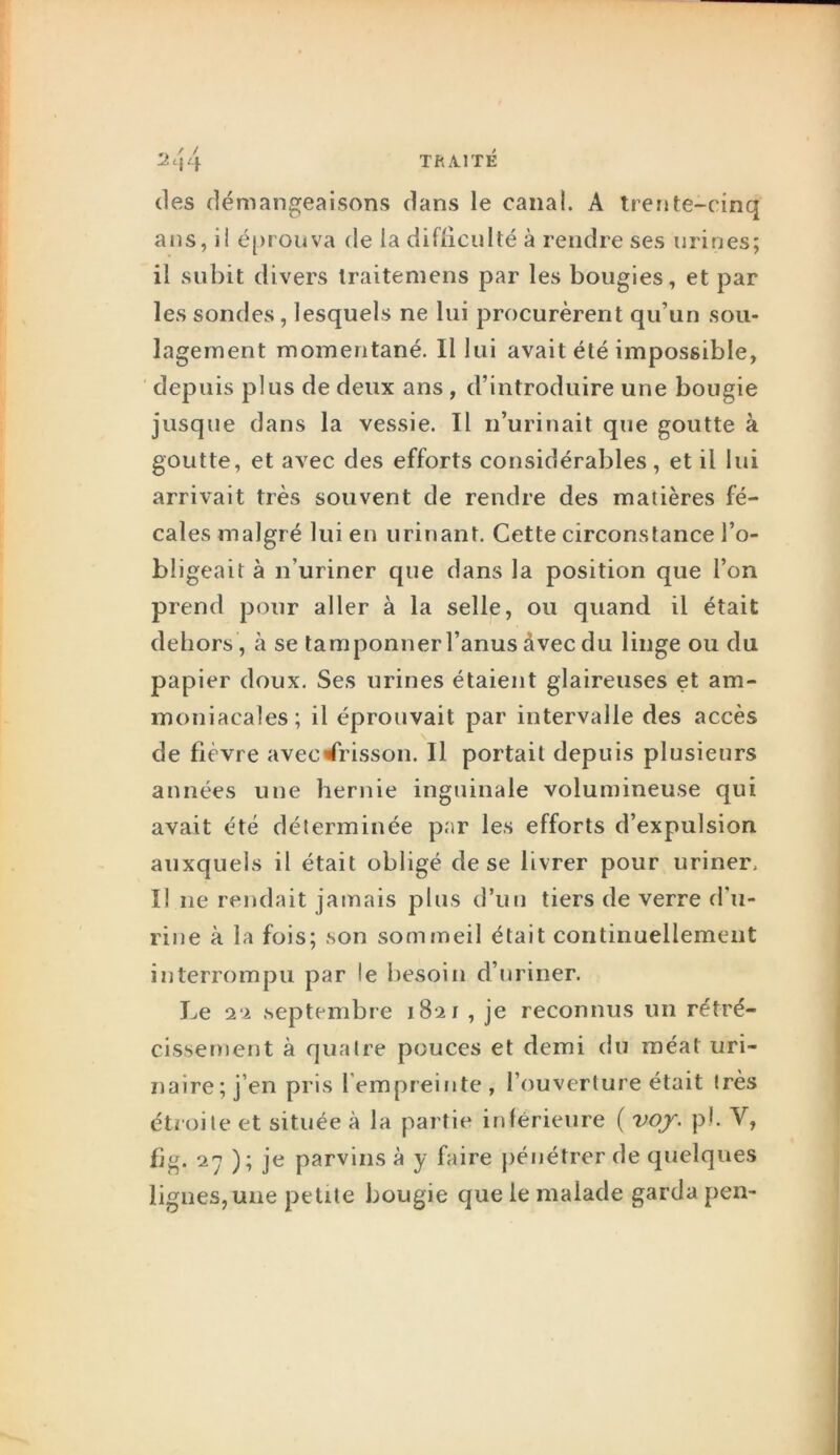 (les démangeaisons dans le canal. A trei»te~rinq ans, il é[)rouva de la difliculté à rendre ses urines; il subit divers Iraiteniens par les bougies, et par les sondes, lesquels ne lui procurèrent qu’un sou- lagement momentané. Il lui avait été impossible, depuis plus de deux ans, d’introduire une bougie jusque dans la vessie. Il n’urinait que goutte à goutte, et avec des efforts considérables, et il lui arrivait très souvent de rendre des matières fé- cales malgré lui en urinant. Cette circonstance l’o- bligeait à n’uriner que dans la position que l’on prend pour aller à la selle, ou quand il était dehors , à se tamponner l’anus avec du linge ou du papier doux. Ses urines étaient glaireuses et am- moniacales; il éprouvait par intervalle des accès \ de fièvre avec «frisson. Il portait depuis plusieurs années une hernie inguinale volumineuse qui avait été déterminée par les efforts d’expulsion auxquels il était obligé de se livrer pour uriner. Il ne rendait jamais plus d’un tiers de verre d’u- rine à la fois; son sommeil était continuellement interrompu par le besoin d’uriner. Le 2‘i septembre 1821 , je reconnus un rétré- cissement à quatre pouces et demi du méat uri- naire; j’en pris l’empreinte, l’ouverture était très étroite et située à la partie inférieure ( voj. pl. V, fjg. 2^ ); je parvins à y faire pénétrer de (juelques lignes, une petite bougie que le malade garda pen-