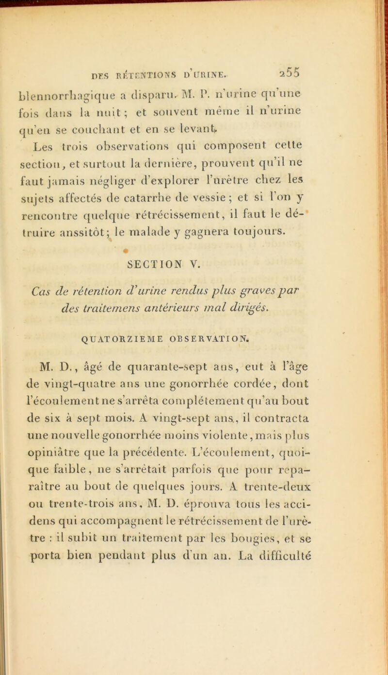 blennorrlingique a disparu. M. P. n’urine qu’une fois dans la nuit; et souvent même il n’urine qu’en se couchant et en se levant Les trois observations qui composent celte section, et surtout la dernière, prouvent qu’il ne faut jamais négliger d’explorer l’iirèlre chez les sujets affectés de catarrhe de vessie ; et si l’on y rencontre quelque rétrécissement, il faut le dé-* truire aussitôt;^le malade y gagnera toujours. SECTION V. Cas de rétention d’urine rendus plus graves par des traiteniens antérieurs mal dirigés. QUATORZIEME OBSERVATION. M. D., âgé de quarante-sept ans, eut à l’âge de vingt-quatre ans une gonorrhée cordée, dont l’écoulement ne s’arrêta con^plétement qu’au bout de six à sept mois. A vingt-sept ans., il contracta une nouvelle gonorrhée moins violente,mais j)Ins opiniâtre que la précédente. L’écoulement, quoi- que faible, ne s’arrêtait parfois que pour repa- raître au bout de quelques jours. A treîite-deux ou trente-trois ans. M, D. éprouva tous les acci- dens qui accompagnent le rétrécissement de l’nrè- tre : il subit un traitement par les bougies, et se porta bien pendant plus d'un an. La difficulté