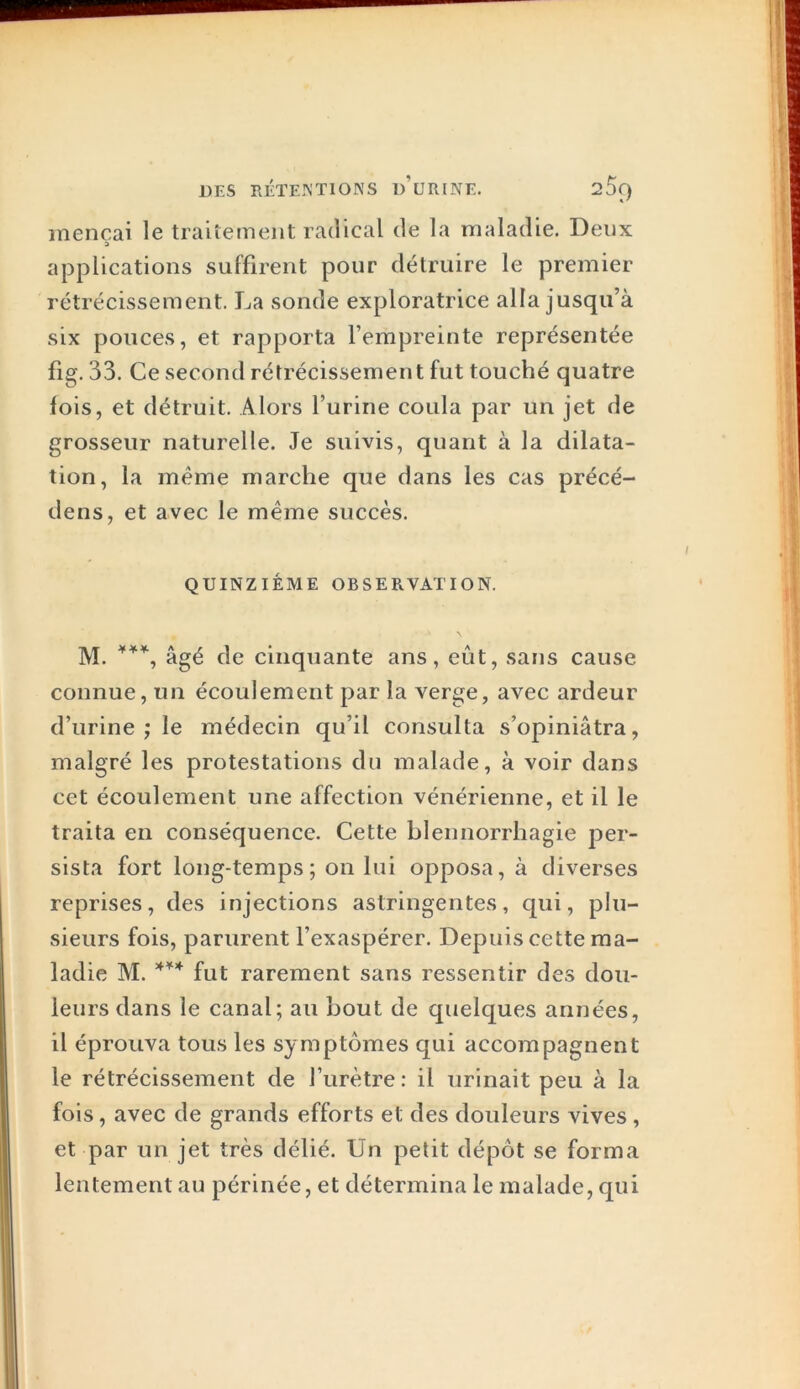 DES EÉÏEIN'TIONS d’uRINE. 2^C) mencai le traiiement radical de la maladie. Deux applications suffirent pour détruire le premier rétrécissement. La sonde exploratrice alla jusqu’à six pouces, et rapporta l’empreinte représentée fig. 33. Ce second rétrécissement fut touché quatre lois, et détruit. Alors l’urine coula par un jet de grosseur naturelle. Je suivis, quant à la dilata- tion, la même marche que dans les cas précé- dens, et avec le même succès. QUINZIÉME OBSERVATION. M. âgé de cinquante ans, eût, sans cause connue, un écoulement par la verge, avec ardeur d’urine ; le médecin qu’il consulta s’opiniâtra, malgré les protestations du malade, à voir dans cet écoulement une affection vénérienne, et il le traita en conséquence. Cette blennorrhagie j^er- sista fort long-temps ; on lui opposa, à diverses reprises, des injections astringentes, qui, plu- sieurs fois, parurent l’exaspérer. Depuis cette ma- ladie M. fut rarement sans ressentir des dou- leurs dans le canal; au bout de quelques années, il éprouva tous les symptômes qui accompagnent le rétrécissement de l’urètre: il urinait peu à la fois, avec de grands efforts et des douleurs vives, et par un jet très délié. Un petit dépôt se forma lentement au périnée, et détermina le malade, qui