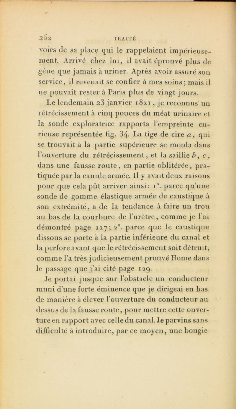I sGa TRAITÉ voirs de sa place qui le rappelaient impérieuse- ment. Arrivé chez lui, il avait éprouvé plus de gêne que jamais à uriner. Après avoir assuré son service, il revenait se confier à mes soins; mais il ne pouvait rester à Paris plus de vingt jours. Le lendemain 23 janvier 1821 , je reconnus un rétrécissement à cinq pouces du méat urinaire et la sonde exploratrice rapporta l’empreinte cu- rieuse représentée fig. 34- La tige de cire a, qui se trouvait à la partie supérieure se moula dans l’ouverture du rétrécissement, et la saillie^, c, dans une fausse route, en partie oblitérée, pra- tiquée par la canule armée. Il y avait deux raisons pour que cela pût arriver ainsi: i°. parce qu’une sonde de gomme élastique armée de caustique à son extrémité, a de la tendance à faire un trou au bas de la courbure de l’urètre, comme je l’ai démontré page 127; 2°. parce que le caustique dissous se porte à la partie inférieure du canal et la perfore avant que le rétrécissement soit détruit, comme l’a très judicieusement prouvé Home dans le passage que j’ai cité page 129. Je portai jusque sur l’obstacle un conducteur muni d’une forte éminence que je dirigeai en bas de manière à élever l’ouverture du conducteur au dessus de la fausse route, pour mettre cette ouver- ture en rapport avec celle du canal. Je parvins sans difficulté à introduire, par ce moyen, une bougie