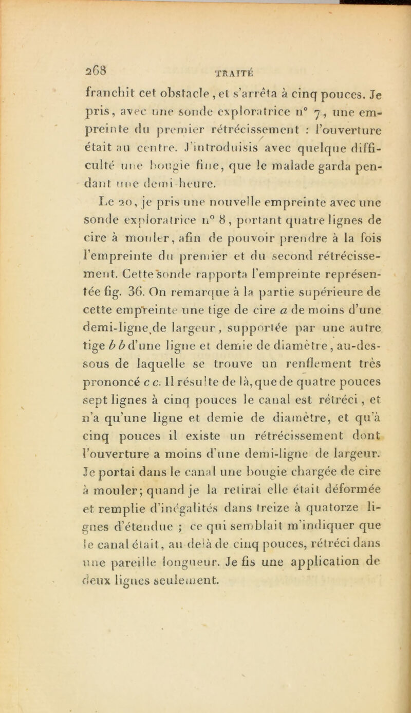 franchit cet obstacle ,et s’arrêta à cinq pouces. Je pris, avec une sonde exploratrice n° >7, une em- preinte (lu premier r(?trécissement ; l’onverture était au centre. J’introduisis avec quelque diffi- culté mie houj^ie fine, que le malade garda pen- dant (me demi heure. liC 20, je pris une nouvelle empreinte avec une sonde exploratrice n 8, portajit (piatie lignes de cire à mouler, afin de pouvoir prendre à la fois l’empreinte du premier et du second rétrécisse- ment. Celte sonde rapporta l’empreinte représen- tée fig. 36. On remar(|ue à la partie supérieure de cette emp'reinte une tige de cire a de moins d’une demi-ligne.de larg(Mir, supportée par une autre tige d’une ligne et demie de diamètre, au-des- sous de laquelle se trouve un renflement très prononcé c c. Il résulte de là,(|ue de quatre pouces sept lignes à cinq pouces le canal est rétréci, et n’a qu’une ligne et demie de diamètre, et qu’à cinq pouces il existe un rétrécissement dont l’ouverture a moins d’une demi-ligne de largeur. Je portai dans le canal une bougie chargée de cire à mouler; quand je la relirai elle était déformée et remplie d’inégalités dans treize à quatorze li- gnes d’étendue ; ce qui semblait m indiquer que le canal était, an delà de cinq pouces, rétréci dans une pareille longueur. Je fis une application de deux ligues seuienjcut.