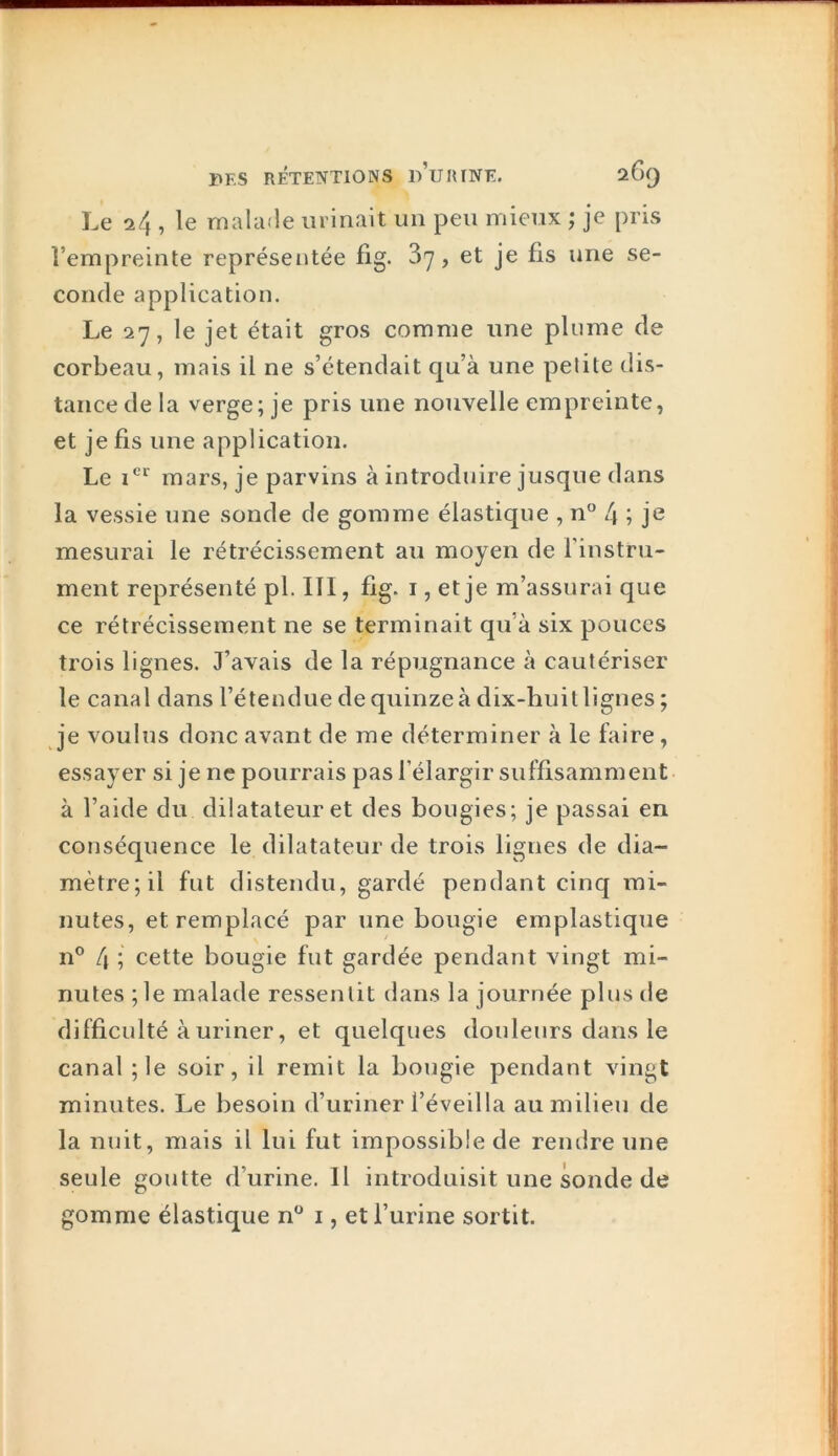 Le 24 , le malade urinait un peu mieux ; je pris l’empreinte représentée fig. 3y, et je fis une se- conde application. Le 27, le jet était gros comme une plume de corbeau, mais il ne s’étendait qu’à une petite dis- tance de la verge; je pris une nouvelle empreinte, et je fis une application. Le mars, je parvins à introduire jusque dans la vessie une sonde de gomme élastique , n'’ l\ ; je mesurai le rétrécissement au moyen de Finstru- ment représenté pl. III, fig. i, et je m’assurai que ce rétrécissement ne se terminait qu’à six pouces trois lignes. J’avais de la répugnance à cautériser le canal dans l’étendue de quinze à dix-huitlignes ; je voulus donc avant de me déterminer à le faire, essayer si je ne pourrais pas l’élargir suffisamment à l’aide du dilatateur et des bougies; je passai en conséquence le dilatateur de trois lignes de dia- mètre; il fut distendu, gardé pendant cinq mi- nutes, et remplacé par une bougie emplastique n® 4 ; cette bougie fut gardée pendant vingt mi- nutes ; le malade ressentit dans la journée plus de difficulté à uriner, et quelques douleurs dans le canal ; le soir, il remit la bougie pendant vingt minutes. Le besoin d’uriner l’éveilla au milieu de la nuit, mais il lui fut impossible de rendre une seule goutte d’urine. Il introduisit une sonde de gomme élastique n^ i, et l’urine sortit.