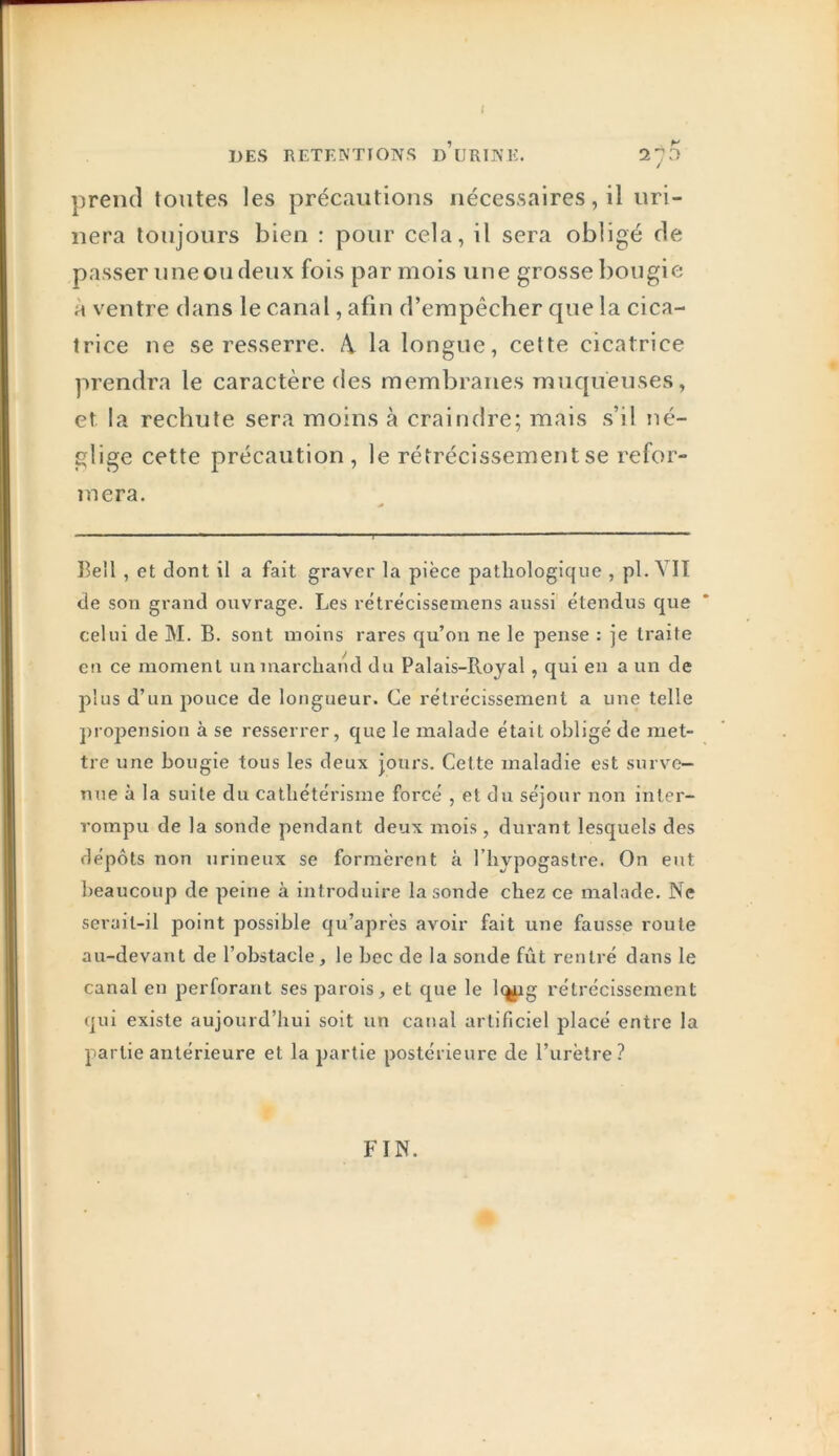 DES RETENTIONS d’uRINE. 2^5 prend toutes les précautions nécessaires, il uri- nera toujours bien : pour cela, il sera obligé de passer une ou deux fois par mois une grosse bougie à ventre dans le canal, afin d’empêcher que la cica- trice ne se resserre. 4 la longue, cette cicatrice prendra le caractère des membranes muqueuses, et la rechute sera moins à craindre; mais s’il né- glige cette précaution , le rétrécissement se refor- mera. Eell , et dont il a fait graver la pièce pathologique , pl. VIT de son grand ouvrage. Les rétrécissemens aussi étendus que celui de M. B. sont moins rares qu’on ne le pense : je traite en ce moment un marchand du Palais-Royal, qui en a un de plus d’un pouce de longueur. Ce rétrécissement a une telle propension à se resserrer, que le malade était obligé de met- tre une bougie tous les deux jours. Cette maladie est surve- nue à la suite du cathétérisme forcé , et du séjour non inter- rompu de la sonde pendant deux mois, durant lesquels des dépôts non urineux se formèrent à l’hypogastre. On eut beaucoup de peine à introduire la sonde chez ce malade. Ne serait-il point possible qu’après avoir fait une fausse roule au-devant de l’obstacle , le bec de la sonde fût rentré dans le canal en perforant ses parois, et que le l<^g rétrécissement qui existe aujourd’hui soit un canal artificiel placé entre la partie antérieure et la partie postérieure de l’urètre? FIN.