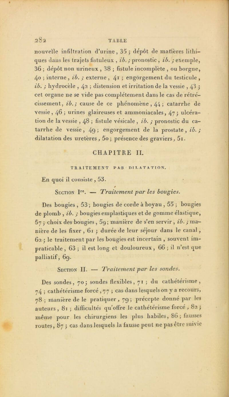 nouvelle infiltration d’urine, 35 j dépôt de inafières lilhi- ques dans les trajets fistuleux , ib, ; pronostic , ib. j exemple, 36 ; dépôt non urineux , 38 ; fistule incomplète , ou borgne, 40 ; interne , ib. ; externe , 4^ ; engorgement du testicule , ib. ; hydrocèle , 42 ; distension et irritation de la vessie , 43 } cet organe ne se vide pas complètement dans le cas de rétré- cissement, ib.; cause de ce phénomène , 44 ; catarrhe de vessie, 46 ; urines glaireuses et ammoniacales, 47; ulcéra- tion de la vessie , 48 ; fistule vésicale , ib. ; pronostic du ca- tarrhe de vessie, 49 j engorgement de la prostate , ib. ; dilatation des uretères, 5o ; présence des graviers, 5i. CHAPITRE II, TRAITEMENT PAR ni T, AT ATI ON. En quoi il consiste , 53. Section P®. — Traitement par les bougies. Des bougies , 53 ; bougies de corde à boyau , 55 ; bougies de plomb , ib. ; bougies emplastiques et de gomme élastique, 5y y choix des bougies, 5g ; manière de s’en servir, ib. ; ma- nière de les fixer , 61 } durée de leur séjour dans le canal, 62 ; le traitement par les bougies est incertain , souvent im- praticable , 63 ; il est long et douloureux, 66 ; il n’est que palliatif, 69. Section IL — Traitement par les sondes. Des sondes, 70; sondes flexibles, 71 ; du cathétérisme, 74 ; cathétérisme forcé , 77 ; cas dans lesquels on y a recours, 78 ; manière de le pratiquer, 79 ; précepte donné par les auteurs, 81 ; difficultés qu’offre le cathétérisme forcé , 825 même pour les chirurgiens les plus habiles, 86 ; fausses routes, 87; cas dans lesquels la fausse peut ne pas être suivie