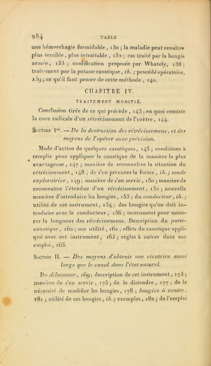 une liéiuorrhagie formidable , i3o ^ la maladie peut renaître plus lerrihle , plus intraitable , 182 ; cas traité par la bougie armée, i33 ; modification proposée par Whately, i38; Iraîtcraent par la potasse causlicjue, ib. ^ procédé opératoire, 139 ; ce qu’il faut penser de celte méthode , 140. CHAPITRE IV. traitement modifié. Conclusion tiree de ce qui précède , 143 ; en quoi consiste la cure radicale d’un rétrécissement de l’urètre , i44* Sî CTioN I'’®, — De la destruction des rétrêcissemens, et des moyens de l’opérer avec précision. Mode d’action de quelques caustiques, i4^j conditions à remplir ])6ur appliquer le caustique de la manière la plus avantageuse , i4? > manière de reconnaître la situaUon du rétrécissement, 148 ; de s’en precurerla forme , ib.j sonde exploratrice , i/|9 > manière de s’en servir , î5o • manière de reconnaître l’étendue d’un rétrécissement, i52; nouvelle manière d’introduire les bougies, i53 3 du conducteur, ib. ; Utilité de cet instrument, i54 ; des bougies qu’on doit in- troduire avec le conducteur, i56 ; instrument pour mesu- rer la longueur des réirécissemens. Description du porte- caustique ^ 160 ; son utilité , 162 ; effets du caustique appli- qué avec cet instrument, i6i j règles à suivre dans son emploi, i65. Section IL — Des moyens d’obtenir une cicatrice aussi large que le canal dans l’état naturel. Du dilatateur, 169; description de cet instrument, 173 j manière de s’en servir , 176^ de le distendre , 177 ; de la nécessité de modifier les bougies, 178 ; bougies à ventre 181 ; utilité de ces bougies , ib.^ exemples, 182 , de l’emploi